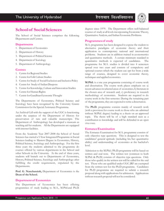The University of Hyderabad

                                                                 degrees since 1979. The Department offers well-balanced
School of Social Sciences                                        courses of study at all levels incorporating Economic Theory,
The School of Social Sciences comprises the following            Quantitative Analysis, and Indian Economic Problems.
Departments and Centres.
                                                                 Programmes of study
Departments                                                      M.A. programme has been designed to expose the student to
1.   Department of Economics                                     alternative paradigms of economic theory and their
2.   Department of History                                       application to contemporary national and international
                                                                 problems. Students are in addition trained in econometrics
3.   Department of Political Science
                                                                 and quantitative methods. A certain minimum standard in
4.   Department of Sociology                                     quantitative methods is expected of candidates. The
5.   Department of Anthropology                                  programme for M.A. studies is divided into 4 semesters
                                                                 spread over two years and consists of compulsory and
Centres                                                          optional courses which the student can opt for from a wide
1.   Centre for Regional Studies                                 range of courses, designed to cover economic theory,
2.   Centre for Folk Culture Studies                             techniques and applied economics.
3.   Centre for Study of Social Exclusion and Inclusive Policy
                                                                 M.Phil. is a one year programme consisting of course work
4.   Centre for Study of Indian Diaspora                         and dissertation. The course work places emphasis on: a)
5.   Centre for Knowledge, Culture and Innovation Studies        recent advances in selected areas of economics, b) literature in
6.   Centre for Human Rights                                     the chosen area of research and, c) proficiency in research
7.   Centre for Gandhian Economic Thought                        methodology of economics. Students are required to do
                                                                 course work in the first semester. During the remaining part
The Departments of Economics, Political Science and              of the programme, they are expected to write a dissertation.
Sociology have been recognised by the University Grants
Commission for the Special Assistance Programme.                 The Ph.D. programme consists mainly of research work
                                                                 (with a provision for course work to those who are admitted
An Archival Cell with the support of the UGC is functioning      without M.Phil. degree) leading to a thesis on an approved
under the auspices of the Department of History for              topic. The thesis will be of a high standard seen as a
preservation of rare and valuable manuscripts. The               contribution to knowledge and will be defended in an open
Department of Anthropology has developed a museum as             viva-voce.
teaching aid for students. All the Departments are equipped
with internet facilities.                                        Entrance Examination
From the Academic Year 2007-2008 the School of Social            The Entrance Examination for M.A. programme consists of
Sciences has started a 5-Year Integrated Programme in Social     only objective type questions. This is designed to test the
Sciences leading to Masters Degree in Economics, History,        candidates' general aptitude (including his/her quantitative
Political Science, Sociology and Anthropology. For the first     ability) and understanding of economics at the bachelor's
three years the students admitted to the programme do            level.
courses offered by various departments in the School and         Admission to the M.Phil./Ph.D. programme will be based on
other Schools in the University. At the end of three years,      written and oral tests. The written test (common to both
students will branch out to Departments of Economics,            M.Phil. & Ph.D.) consists of objective type questions. Only
History, Political Science, Sociology and Anthropology after     those who qualify in the written test will be called for the oral
fulfilling the credit requirement, stipulated by the             test. Those who are qualified under UGC JRF are exempted
Departments.                                                     from the written test for the Ph.D programme. Candidates
Prof. G. Nancharaiah, Department of Economics is the             for Ph.D programme are required to submit a research
Dean of the School.                                              proposal along with applications for admission. Applications
                                                                 without research proposal will not be considered.
Department of Economics
The Department of Economics has been offering
programmes of study leading to M.A., M.Phil.and Ph.D.


Prospectus cum Application Form 2010 - 11                                                                                      65
 