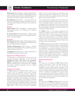 The University of Hyderabad

Rekha Pande, Ph.D. (Allahabad) - Medieval Indian History,        students with the latest political and theoretical trends,
Socio-economic History, Women's History, Religion, Society       making the programme contemporaneous, relevant and
and Cultural History and the History of Medieval Science and     useful. There is also a course giving an overview of the major
Technology (Coordinator, Centre for Women's Studies).            approaches to the study of politics.
Rila Mukherjee, Ph.D. (Paris) – Economic History of              After completing these 8 compulsory courses in the first two
South Asia, early Modern European history, Democracy and         semesters, students are required to choose 8 optional courses
citizenship studies, Maritime and Oceanic history, Historical    from a considerably long list of special courses. These not
Cartography                                                      only supplement the compulsory courses in the core areas but
                                                                 also offer students opportunities to study such frontier areas
Readers                                                          like Human Rights, Feminism and Post-modernism and
Sanjay Subodh, Ph.D. (Chandigarh) – Medieval Indian              vulnerable/marginalized groups.
Historiography, Science and Technology and Medieval
Archaeology.                                                     The M.Phil. course is a two semester programme. The
                                                                 students are required to devote the first semester to course
R. Swarupa Rani, Ph.D (Hyderabad) – Modern Indian                work which consists of four courses, each carrying four
History, Social and Cultural History of South India, Women's     credits, in the areas of Research Methodology, Advanced
History and Historiography.                                      Theories and a specialized course in the field of student's
                                                                 research interest. In the following semester, each student is
Lecturers                                                        required to write a dissertation on an approved topic under
M.N. Rajesh, Ph.D. (JNU, Delhi) – Medieval Indian History,       the supervision of a Faculty member.
Socio-Religious Movements and Polity in South India and the
Deccan and Tibetan History and Culture.                          The Ph.D. programme consists mainly of a research project
                                                                 (and course work if required) and a thesis on a topic approved
Anindita Mukhopadhyay, Ph.D. (London) – Modern                   by the Department. The thesis should be of a high standard
Indian History, Modern Western Ideas and their Impact, Law       and considered to be a valuable contribution to the area of
and Society, Society and Culture.                                study concerned. Candidates for the Ph.D. programme are
V. Rajagopal, Ph.D. (Wisconsin) - Modern Indian History,         required to submit a research proposal for the intended Ph.D.
Social History and History of South India.                       thesis along with the application for admission. The research
                                                                 proposal should contain hypothesis, goals or objectives,
Department of Political Science                                  statement of the problem and methods of executing the
                                                                 proposal. This is an essential requirement.
The Department of Political Science currently has Special
Assistance Programme (DSA-III) on the thrust area                Entrance Examination:
Globalization, State, Civil Society and governance
                                                                 M.A.
interface. The Department offers courses leading to M.A.,
                                                                 The written test for admission to M.A. Political Science
M.Phil., and Ph.D. degrees. The Department has a Faculty
                                                                 consists of three parts. Part-A (30 marks) consists of
and student exchange programme with the Uppsala
                                                                 multiple-choice type questions that test the general
University, Sweden.
                                                                 knowledge as well as subject specific knowledge of the
Programmes of study                                              candidate. Part-B (30 marks) consists of passages of general
The M.A. programme in Political Science consists of 16           type to test reading comprehension abilities of the candidates.
courses (8 core or compulsory courses and 8 optional             In Part-C (40 marks) the candidates will be asked to answer
courses) spread evenly over four semesters. Each course          two essay type questions, where choice is available. In this
carries four credits. In formulating the entire programme, the   section while some questions are subject specific, some are of
Department is guided by the consideration that at the post       general nature which can be answered by candidates from
graduate level, students should be familiar with all the sub-    non-political science background.
disciplines, trends, approaches, and paradigms of Political      M.Phil.
Science. With this in view, the Department offers core courses   The written test for M.Phil programme consists of 10 essay
on Political Thought, Comparative Politics, International        type questions out of which the candidates are expected to
Relations, Indian Political Process, Public Administration and   answer any five questions (75 marks). The questions will
Public Policy. These courses are aimed at acquainting            cover different areas of political science, namely Political


68                                                                                    Prospectus cum Application Form 2010 - 11
 