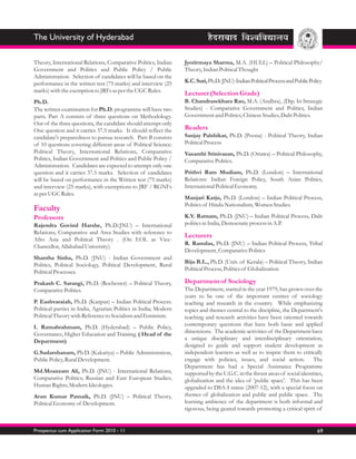 The University of Hyderabad

Theory, International Relations, Comparative Politics, Indian    Jyotirmaya Sharma, M.A. (HULL) – Political Philosophy/
Government and Politics and Public Policy / Public               Theory, Indian Political Thought
Administration. Selection of candidates will be based on the
performance in the written test (75 marks) and interview (25     K.C. Suri, Ph.D. (JNU)-Indian Political Process and Public Policy
marks) with the exemption to JRFs as per the UGC Rules.          Lecturer (Selection Grade)
Ph.D.                                                            B. Chandrasekhara Rao, M.A. (Andhra), (Dip. In Strategic
The written examination for Ph.D. programme will have two        Studies) - Comparative Government and Politics, Indian
parts. Part A consists of three questions on Methodology.        Government and Politics, Chinese Studies, Dalit Politics.
Out of the three questions, the candidate should attempt only
One question and it carries 37.5 marks. It should reflect the    Readers
candidate's preparedness to pursue research. Part-B consists     Sanjay Palshikar, Ph.D. (Poona) - Political Theory, Indian
of 10 questions covering different areas of Political Science:   Political Process
Political Theory, International Relations, Comparative           Vasanthi Srinivasan, Ph.D. (Ottawa) – Political Philosophy,
Politics, Indian Government and Politics and Public Policy /     Comparative Politics.
Administration. Candidates are expected to attempt only one
question and it carries 37.5 marks. Selection of candidates      Prithvi Ram Mudiam, Ph.D. (London) – International
will be based on performance in the Written test (75 marks)      Relations: Indian Foreign Policy, South Asian Politics,
and interview (25 marks), with exemptions to JRF / RGNFs         International Political Economy.
as per UGC Rules.
                                                                 Manjari Katju, Ph.D. (London) – Indian Political Process,
                                                                 Politics of Hindu Nationalism, Women Studies.
Faculty
Professors                                                       K.Y. Ratnam, Ph.D. (JNU) – Indian Political Process, Dalit
Rajendra Govind Harshe, Ph.D.(JNU) – International               politics in India, Democratic process in A.P.
Relations, Comparative and Area Studies with reference to
                                                                 Lecturers
Afro Asia and Political Theory . (On EOL as Vice-
                                                                 R. Ramdas, Ph.D. (JNU) – Indian Political Process, Tribal
Chancellor, Allahabad University).
                                                                 Development, Comparative Politics
Shantha Sinha, Ph.D. (JNU) - Indian Government and
                                                                 Biju B.L., Ph.D. (Univ. of Kerala) – Political Theory, Indian
Politics, Political Sociology, Political Development, Rural
                                                                 Political Process, Politics of Globalization
Political Processes.
Prakash C. Sarangi, Ph.D. (Rochester) – Political Theory,        Department of Sociology
Comparative Politics.                                            The Department, started in the year 1979, has grown over the
                                                                 years to be one of the important centres of sociology
P. Eashvaraiah, Ph.D. (Kanpur) – Indian Political Process:       teaching and research in the country. While emphasizing
Political parties in India, Agrarian Politics in India; Modern   topics and themes central to the discipline, the Department's
Political Theory with Reference to Socialism and Feminism.       teaching and research activities have been oriented towards
I. Ramabrahmam, Ph.D. (Hyderabad) – Public Policy,               contemporary questions that have both basic and applied
Governance, Higher Education and Training. ( Head of the         dimensions. The academic activities of the Department have
Department)                                                      a unique disciplinary and interdisciplinary orientation,
                                                                 designed to guide and support student development as
G.Sudarshanam, Ph.D. (Kakatiya) – Public Administration,         independent learners as well as to inspire them to critically
Public Policy, Rural Development.                                engage with policies, issues, and social action. The
                                                                 Department has had a Special Assistance Programme
Md.Moazzam Ali, Ph.D. (JNU) - International Relations,           supported by the U.G.C. in the thrust areas of social identities,
Comparative Politics; Russian and East European Studies;         globalization and the idea of 'public space'. This has been
Human Rights; Modern Ideologies.                                 upgraded to DSA-I status (2007-12), with a special focus on
Arun Kumar Patnaik, Ph.D. (JNU) – Political Theory,              themes of globalization and public and public space. The
Political Economy of Development.                                learning ambience of the department is both informal and
                                                                 rigorous, being geared towards promoting a critical spirit of


Prospectus cum Application Form 2010 - 11                                                                                      69
 
