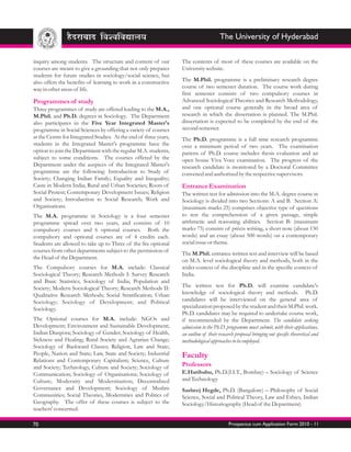 The University of Hyderabad

inquiry among students. The structure and content of our           The contents of most of these courses are available on the
courses are meant to give a grounding that not only prepares       University website.
students for future studies in sociology/social science, but
also offers the benefits of learning to work in a constructive     The M.Phil. programme is a preliminary research degree
way in other areas of life.                                        course of two semester duration. The course work during
                                                                   first semester consists of two compulsory courses in
Programmes of study                                                Advanced Sociological Theories and Research Methodology,
Three programmes of study are offered leading to the M.A.,         and one optional course generally in the broad area of
M.Phil. and Ph.D. degrees in Sociology. The Department             research in which the dissertation is planned. The M.Phil.
also participates in the Five Year Integrated Master's             dissertation is expected to be completed by the end of the
programme in Social Sciences by offering a variety of courses      second semester.
at the Centre for Integrated Studies. At the end of three years,   The Ph.D. programme is a full time research programme
students in the Integrated Master's programme have the             over a minimum period of two years. The examination
option to join the Department with the regular M.A. students,      pattern of Ph.D. course includes thesis evaluation and an
subject to some conditions. The courses offered by the             open house Viva Voce examination. The progress of the
Department under the auspices of the Integrated Master's           research candidate is monitored by a Doctoral Committee
programme are the following: Introduction to Study of              convened and authorized by the respective supervisors.
Society; Changing Indian Family; Equality and Inequality;
Caste in Modern India; Rural and Urban Societies; Roots of         Entrance Examination
Social Protest; Contemporary Development Issues; Religion          The written test for admission into the M.A. degree course in
and Society; Introduction to Social Research; Work and             Sociology is divided into two Sections: A and B. Section A:
Organisations.                                                     (maximum marks 25) comprises objective type of questions
The M.A. programme in Sociology is a four semester                 to test the comprehension of a given passage, simple
programme spread over two years, and consists of 10                arithmetic and reasoning abilities. Section B: (maximum
compulsory courses and 6 optional courses. Both the                marks 75) consists of précis writing, a short note (about 150
compulsory and optional courses are of 4 credits each.             words) and an essay (about 500 words) on a contemporary
Students are allowed to take up to Three of the Six optional       social issue or theme.
courses from other departments subject to the permission of
                                                                   The M.Phil. entrance written test and interview will be based
the Head of the Department.
                                                                   on M.A. level sociological theory and methods, both in the
The Compulsory courses for M.A. include: Classical                 wider context of the discipline and in the specific context of
Sociological Theory; Research Methods I: Survey Research           India.
and Basic Statistics; Sociology of India; Population and
Society; Modern Sociological Theory; Research Methods II:          The written test for Ph.D. will examine candidate's
Qualitative Research Methods; Social Stratification; Urban         knowledge of sociological theory and methods. Ph.D.
Sociology; Sociology of Development; and Political                 candidates will be interviewed on the general area of
Sociology.                                                         specialization proposed by the student and their M.Phil. work.
                                                                   Ph.D. candidates may be required to undertake course work,
The Optional courses for M.A. include: NGOs and                    if recommended by the Department. The candidate seeking
Development; Environment and Sustainable Development;              admission to the Ph.D. programme must submit, with their applications,
Indian Diaspora; Sociology of Gender; Sociology of Health,         an outline of their research proposal bringing out specific theoretical and
Sickness and Healing; Rural Society and Agrarian Change;           methodological approaches to be employed.
Sociology of Backward Classes; Religion, Law and State;
People, Nation and State; Law, State and Society; Industrial       Faculty
Relations and Contemporary Capitalism; Science, Culture
and Society; Technology, Culture and Society; Sociology of         Professors
Communication; Sociology of Organisations; Sociology of            E.Haribabu, Ph.D.(I.I.T., Bombay) – Sociology of Science
Culture; Modernity and Modernisation; Decentralised                and Technology
Governance and Development; Sociology of Muslim                    Sasheej Hegde, Ph.D. (Bangalore) – Philosophy of Social
Communities; Social Theories, Modernities and Politics of          Science, Social and Political Theory, Law and Ethics, Indian
Geography. The offer of these courses is subject to the            Sociology/Historiography (Head of the Department)
teachers' concerned.

70                                                                                          Prospectus cum Application Form 2010 - 11
 