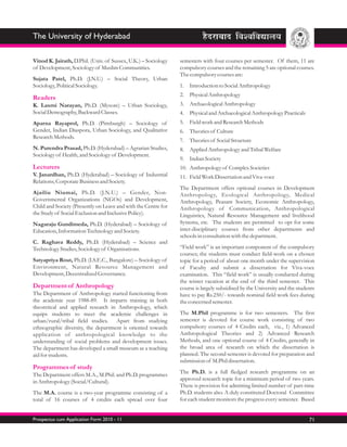 The University of Hyderabad

Vinod K. Jairath, D.Phil. (Univ. of Sussex, U.K.) – Sociology   semesters with four courses per semester. Of them, 11 are
of Development, Sociology of Muslim Communities.                compulsory courses and the remaining 5 are optional courses.
                                                                The compulsory courses are:
Sujata Patel, Ph.D. (J.N.U.) – Social Theory, Urban
Sociology, Political Sociology.                                 1. Introduction to Social Anthropology
                                                                2. Physical Anthropology
Readers
K. Laxmi Narayan, Ph.D. (Mysore) – Urban Sociology,             3. Archaeological Anthropology
Social Demography, Backward Classes.                            4. Physical and Archaeological Anthropology Practicals
Aparna Rayaprol, Ph.D. (Pittsburgh) – Sociology of              5. Field work and Research Methods
Gender, Indian Diaspora, Urban Sociology, and Qualitative       6. Theories of Culture
Research Methods.
                                                                7. Theories of Social Structure
N. Purendra Prasad, Ph.D. (Hyderabad) – Agrarian Studies,       8. Applied Anthropology and Tribal Welfare
Sociology of Health, and Sociology of Development.
                                                                9. Indian Society
Lecturers                                                       10. Anthropology of Complex Societies
V. Janardhan, Ph.D. (Hyderabad) – Sociology of Industrial       11. Field Work Dissertation and Viva-voce
Relations; Corporate Business and Society.
                                                                The Department offers optional courses in Development
Ajailiu Niumai, Ph.D. (J.N.U.) – Gender, Non-                   Anthropology, Ecological Anthropology, Medical
Governmental Organizations (NGOs) and Development,              Anthropology, Peasant Society, Economic Anthropology,
Child and Society (Presently on Leave and with the Centre for   Anthropology of Communication, Anthropological
the Study of Social Exclusion and Inclusive Policy).            Linguistics, Natural Resource Management and livelihood
Nagaraju Gundimeda, Ph.D. (Hyderabad) – Sociology of            Systems, etc. The students are permitted to opt for some
Education, Information Technology and Society.                  inter-disciplinary courses from other departments and
                                                                schools in consultation with the department.
C. Raghava Reddy, Ph.D. (Hyderabad) – Science and
Technology Studies, Sociology of Organisations.                 “Field work” is an important component of the compulsory
                                                                courses; the students must conduct field-work on a chosen
Satyapriya Rout, Ph.D. (I.S.E.C., Bangalore) – Sociology of     topic for a period of about one month under the supervision
Environment, Natural Resource Management and                    of Faculty and submit a dissertation for Viva-voce
Development, Decentralized Governance.                          examination. This “field work” is usually conducted during
                                                                the winter vacation at the end of the third semester. This
Department of Anthropology                                      course is largely subsidised by the University and the students
The Department of Anthropology started functioning from         have to pay Rs.250/- towards nominal field work fees during
the academic year 1988-89. It imparts training in both          the concerned semester.
theoretical and applied research in Anthropology, which
equips students to meet the academic challenges in              The M.Phil programme is for two semesters. The first
urban/rural/tribal field studies. Apart from studying           semester is devoted for course work consisting of two
ethnographic diversity, the department is oriented towards      compulsory courses of 4 Credits each, viz., 1) Advanced
application of anthropological knowledge to the                 Anthropological Theories and 2) Advanced Research
understanding of social problems and development issues.        Methods, and one optional course of 4 Credits, generally in
The department has developed a small museum as a teaching       the broad area of research on which the dissertation is
aid for students.                                               planned. The second semester is devoted for preparation and
                                                                submission of M.Phil dissertation.
Programmes of study
The Department offers M.A., M.Phil. and Ph.D. programmes        The Ph.D. is a full fledged research programme on an
in Anthropology (Social/Cultural).                              approved research topic for a minimum period of two years.
                                                                There is provision for admitting limited number of part-time
The M.A. course is a two-year programme consisting of a         Ph.D. students also. A duly constituted Doctoral Committee
total of 16 courses of 4 credits each spread over four          for each student monitors the progress every semester. Based


Prospectus cum Application Form 2010 - 11                                                                                   71
 
