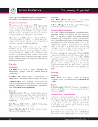 The University of Hyderabad

on the Report of the Doctoral Committee, the registration of       Lecturers
the candidate for next semester will be recommended.               Shaik Abdul Munaf, M.Sc. (SVU) – Archaeological
                                                                   Anthropology, Ethno archaeology, Indian Prehistory
Entrance examination
The written test for admission into M.A. degree course             M. Romesh Singh, Ph.D. (UoH) – Applied Anthropology
consists of two parts viz., Part 'A' and Part 'B'. Part 'A'        and Tribal Studies, Business Anthropology
consists of objective type of questions for 25 marks. There is
negative marking of 0.33 marks for each wrong answer for           Centre for Regional Studies
Part 'A' questions. Part 'B' consists of essay and precis          The Centre for Regional Studies aims at conducting multi-
writing, comprehension and analysis of statistical data.           disciplinary research in the Deccan and other regions of
                                                                   India. The envisaged research programmes encompass
The written test for M.Phil. admission is based on P.G. level      ecological and environmental studies; socio-economic
Anthropological theory, methods, and Indian ethnography,           history, regional historical processes; regional social structure;
and consists of objective type of questions in Part 'A' and        regional economics and development studies. In view of the
short notes and critical essay writing in Part 'B'.                multidisciplinary nature of research, the Centre promotes
                                                                   studies in the fields of geography, cultural anthropology,
The written test for Ph.D. is on the same line as M.Phil.
                                                                   sociology, economics, political science, archaeology and
Candidates for Ph.D. will be interviewed on the general
                                                                   socio-economic history of different regions in India.
theoretical area of specialization proposed by the concerned
student, and his/her M.Phil., if any. Candidates must              The Centre for Regional studies offers M.Phil. and Ph.D.
submit along with their application, a tentative, but a detailed   programmes in the broad areas of research outlined above.
research proposal on the proposed research topic covering          The entrance test (written) for admission to M.Phil. and Ph.D.
review of literature, objective of study, research methodology     programmes consists of two parts. Part A of the question
and design of the study.                                           paper will consist of objective type questions to examine the
                                                                   aptitude of the candidates to pursue the research
Faculty                                                            programmes in the Centre. Part-B will consist of questions
Professors                                                         related to the subject of study at the level of post graduate
                                                                   degree.
K.K. Misra, Ph.D. (Utkal) – Culture, Environment and
Development; Language, Culture and Cognition; Theory in
Anthropology                                                       Faculty
                                                                   Professor
P.Venkata Rao, Ph.D.(Andhra) – Anthropology of
                                                                   Sheela Prasad, Ph.D. (JNU) - Urban and Regional
Development, Tribal Studies, Complex Societies, and Ageing.
                                                                   Geography, Health, Environmental Studies. (Head of the
N.Sudhakar Rao, Ph.D. (Rochester) – South Asian Social             Centre)
Systems, Social Structure, Kinship Studies, Indian Society and
Ideology, Anthropology of Communication, Anthropology              Reader
and Gender (Head of the Department)                                Arvind S. Susarla, Ph.D. (Clark University) – Geography of
                                                                   Hazards and Disasters, Environmental Studies,
Readers                                                            Communicating Risks
R. Siva Prasad, Ph.D. (Mysore) Social stratification, Social
mobility and social change, Urban Anthropology, Ecology            Centre for Folk Culture Studies
and environment, Peasant studies, Anthropology of                  In the wake of globalization, Indian culture in general and
development, Anthropological theory (on EOL till                   folk culture in particular needs special attention to safeguard
31.12.2010).                                                       its own identity and heritage. This vital area of enquiry is now
                                                                   arousing culture consciousness among the zealots of the
B.V. Sharma, Ph.D. (UoH) – Medical Anthropology;                   exotic ranging from corporate groups to that of policy
Development and Action Anthropology                                makers and social activists.
George Tharakan. C, Ph.D. (UoH) – Kinship Studies,                 The Centre for Folk Culture Studies is the first of its kind in
Theories of Culture, Indian Society                                the Central University system in India. It was established with
                                                                   the assistance of the Ford Foundation, USA. The Centre's


72                                                                                       Prospectus cum Application Form 2010 - 11
 