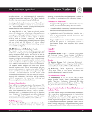 The University of Hyderabad


interdisciplinary and multiperspectival approaches                questions to ascertain the general aptitude and capability of
emphasizes research and teaching in Folk Culture Studies in       the candidate for pursuing research in folk culture studies.
the milieu of contemporary ethnographic fieldwork.
                                                                  Objectives of the Course
Several reputed scholars from various parts of the world have
                                                                  1. To appreciate how people learn and internalize one's own
been collaborating with the Centre in its research activities.
                                                                     culture, and on occasions challenge their own culture.
The Centre's clientele has been growing incessantly from
scholars abroad to Indian academicians.                           2. To understand how communities represent themselves to
                                                                     the others through their cultural idioms.
The main objectives of the Centre are: to study diverse
aspects of folk expressive behaviour as a dialogue between        3. To gain knowledge of how expressive traditions play a
human groups and their physical and social environments; to          role in communicating cultural constructs and
analyse culture in relation to various aspects of human              community behaviour.
creativity such as Science, Technology, Art, Religion,
Literature etc; to document and utilize folklore genres (verbal   4. To get insights into the worldview of the communities
and non-verbal) and folk lifestyles of various cultural              through the process of ethnographic research –
landscapes in order to cognate the native knowledge systems          interviewing people and analyzing their cultural
for sustainable development.                                         behaviour.

Adv. PG Diploma in Folk Culture Studies                           Faculty
The objective of the course is to bring innovation and            Professor
excellence in teaching by incorporating field based studies       Y.A.Sudhakar Reddy, Ph.D. (I.I.T., Madras) - Socio cultural
through fieldwork which exposes the students to the life          and Economic History; Peasant Studies; Oral History;
experiences of the folk communities and their adaptation          Performance Studies and Folk Culture. (Head of the Centre)
strategies to living environments. The course primarily aims at
training the students in new ethnographic methods, which          Reader
would eventually become their strength in dealing with social     P.S. Kanaka Durga, Ph.D. (Nagarjuna University) -
issues and developmental activities related to cultural sphere.   Cultural History; Ethnohistory; Epigraphy; Medieval Bhakti
The students trained through this course may become               Literature; Folklife Studies; Folklore and Gender Studies
potential human resource for the governmental and non-
governmental organizations working in the fields of cultural      Joly Puthussery, Ph.D. (Hyderabad) – Performance
studies, rural development and sustainable prosperity. The        Theory; Folk Theatre in India; Public Performance and
course has a research component and each student would            Discourse; Religion and Theatrical Practices
submit a dissertation based on field data in any one aspect of
any given folk community. The students will be trained in         Documentation Officer
archival management for preserving, retrieving and                U.N. Sudhakarudu, M.A. (UoH), M.Phil (OU) – Cultural
disseminating the data in multimedia formats.                     Studies, Popular Culture, Visual Communication, Film
                                                                  Studies, Television Production, Educational Television,
Entrance Examination                                              Development Communication, Traditional Media and Folk
There will be an entrance examination for Advanced P.G.           Arts, Audio-Visual Documentation and Archiving.
Diploma in Folk Culture Studies. The admission is based
only on the entrance examination. The written test is for 100     Centre for the Study of Social Exclusion and
marks and is divided into two sections: A and B. Section A        Inclusive Policy
(maximum marks 25) comprises objective type of questions          The Centre for the Study of Social Exclusion and Inclusive
to test the ability of the candidate in general knowledge and     Policy is one of the few Centres set up in the country, being
current events. The Section B (maximum marks 75) consists         fully funded by the UGC with Faculty positions and non-
of short notes and an essay on Indian culture and history.        teaching staff. It was established in May 2007. Based on the
                                                                  recently originated concept the Centres have been established
Ph.D. Programme                                                   for undertaking comprehensive studies and research into the
The Centre offers Ph.D. Programme in Folk Culture Studies.        Social Exclusion as a complex and multidimensional concept
The written test will consist of essay and objective type         having social, Cultural, Political and economic ramifications.


Prospectus cum Application Form 2010 - 11                                                                                    73
 