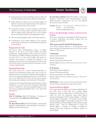 The University of Hyderabad

Transnational
n                 networks and linkages between India and          Dr. Amit Kumar Mishra, Ph.D. (New Delhi) - South Asian
   the Indian diaspora, and between diasporic communities.         Diaspora, Nationalism and Transnationalism, Identity,
                                                                   Multiculturalism, Imperialism and the Anti-imperial
Indian
n          diaspora in relation to the on-going struggles for      Movements in Asia and Africa
   identity at the national and global level, and in relation to
   increasing ethnic consciousness in India.                       Contact: P h o n e : + 9 1 - 4 0 - 2 3 1 3 3 0 4 0 / 4 1 / 4 2 / 4 3
                                                                            Telefax: +91-40-23011043
Comparative
n                studies of creative writings on the Indian
                                                                            Email: csidss@uohyd.ernet.in
   diaspora by the Indian writers, diasporic Indian writers
   and non-Indian writers. Research into the new cultural          Cent re for Knowledge, Culture and Innovation
   forms of the Indian diaspora, including popular culture.        Studies
Micro-level ethnographic studies on the Indian diaspora.
n                                                                  The Centre is offering an interdisciplinary Ph.D. programme
                                                                   in Science, Technology and Society Studies from the
Contributions
n                   of the Indian diaspora to the scientific,      academic year 2009-2010.
   technological, administrative and industrial development
   in host societies.                                              The course work for the Ph.D. Programme:
                                                                   Every Ph..D. Student admitted to this programme must
Programme of study                                                 pursue and pass the following courses in the 1st year of their
The Centre offers interdisciplinary courses on Indian              admission (2 Semesters)
Diaspora at the M.A. level besides M.Phil and Ph.D.
programmes on Indian diaspora. The entrance test (written)         I Semester
for admission to M.Phil and Ph.D. programmes consists of           Science, Culture and Society
two parts. Part-A of the question paper will consist of            Research Methodology
objective type questions to examine the aptitude of the
                                                                   Science, Technology and Innovation
candidates to pursue the research programmes in the Centre.
Part-B will consist of questions related to the subject of study   Research Related Course I (First course in the area of one's
at the post-graduate level.                                        research)

Visiting Fellowships                                               II Semester
The Centre offers two to three Visiting Fellowships to             Technology, Culture and Society
national and international scholars each year to carry out         Science, Technology and Ethics
specific research or to finalize their Reports/Monographs at       Science, Technology in the Modern India
the Centre for a period ranging between one to six months. As      Research Related Course II (Second course in the area of
part of the fellowship, the Centre provides travel support         one's research)
within India and hospitality at the University of Hyderabad.
                                                                   Evaluation: 40 per cent for unit tests and 60 per cent for
Application for Visiting Fellowships should include a 2-page
                                                                   the end-semester examination in each of the courses.
description of work to be carried out during the fellowship
period, a detailed CV, and recent published papers in the          Centre for Human Rights
relevant area. Application Deadline: Twice a year - June 30 &      The Centre for Human Rights was formally established in the
December 31.                                                       year 2007. Prior to that there was a Human Rights
                                                                   Programme within the Department of Political Science for
Faculty
                                                                   which the UGC has sanctioned funds under Special
Prof. E. Haribabu, Ph.D. (IIT Bombay) – Sociology of
                                                                   Assistance Programme (SAP) in Human Rights. Under the
Science & Technology (Director of the Centre)
                                                                   Human Rights Programme a Bi-annual journal “Indian
Lecturers                                                          Journal of Human Rights” was brought out since 1977. Post
                                                                   Graduate Diploma in Human Rights is being offered through
Dr. Ajaya Kumar Sahoo, Ph.D. (Hyderabad) - International
                                                                   distance mode. After the establishment of Centre for
Migration, Indian Diaspora, Transnationalism, Sociology of
                                                                   Human Rights, a number of seminars/ conferences/
Religion, and Social Movements
                                                                   symposia have been organized on different aspects of
                                                                   Human Rights.


Prospectus cum Application Form 2010 - 11                                                                                           75
 