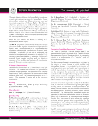 The University of Hyderabad

The main objective of Centre for Human Rights to undertake        Dr. V. Janardhan, Ph.D. (Hyderabad) – Sociology of
research and teaching programmes in Human Rights. Centre          Industrial Relations, Corporate Business and Sociology
also conducts seminars and debates on current issues and          (Department of Sociology)
theoretical perspectives of Human Rights. The Cecntre
offers four optional courses for Post-Graduate students of        Dr. K. Laxminarayan, Ph.D. (Hyderabad) – Political
the University on interdisciplinary basis. These four courses     Economy and Agricultural Economics (Department of
are (1) Critical Concepts of Human Rights (2) Human               Economics)
Rights in India: The Constitutional and Legal Framework (3)       Dr. G.Vijay, Ph.D. (Institute of Social Studies The Hague) –
Human Rihgts in India : The Socio-Economic Context and            Labour Economics, Environmental Economics, Economics
(4) Dalit Human Rights. These courses are offered subject to      of Business Organisations, Law and Economics
the availability of the teachers.                                 (Department of Economics)
From the year 2010-11, the Centre is offering Ph.D.               Dr. V. Srinivasa Rao, Ph.D. (Hyderabad) – Exlcusion,
Programme in Human Rights.                                        Inclusive Policies-STs, Education and Social Participation
The Ph.D. programme consists mainly of a research project         (Centre for the Study of Social Exclusion and Inclusive
(and course work if required) and a thesis on a topic approved    Policy)
by the Centre. The thesis should be of a high standard and        Centre for Gandhian Economic Thought
considered to be a valuable contribution to the area of study
                                                                  The Centre for Gandhian Economic Thought (CGET) has
concerned. Candidates for the Ph.D. programme are
                                                                  been established by the University in 2008. Gandhi's thought
required to submit a research proposal for the intended Ph.D.
                                                                  illuminates many fields of human activity – his vision also
thesis along with the application for admission. The research
                                                                  extends to an understanding of a “superior” mode of
proposal should contain hypothsis, goals or objectives,
                                                                  economic organization.
statement of the problem and methods of executing the
proposal. This is an essential requirement.                       The development of modern economic theory took place in
                                                                  the context of great changes in social, political and
Entrance Examination                                              philosophical thought – in particular in the theories of
The written examination for Ph.D. will consist of essay type      knowledge about nature and society and concomitantly in
questions. The candidate has to attempt four questions out        methods of productions. One consequence of these changes
of a total of eight questions. The questions will be covering     was the perception that production was wealth. With
broad areas of theory and practice of human rights in India       production and consumption becoming separate activities,
and at the global level. The written examination will be for 75   market came to occupy the central place in modern economic
marks. The remaining 25 marks will be for viva voce               theory, and further, basic assumptions about the consumer
examination.                                                      led to economics becoming a science of scarcity.
Faculty                                                           Economic issues loom large in the totality of the Gandhi's
Prof. G. Sudarshanam, Ph.D. (Kakatiya University)                 work, in addition to his contribution to politics, philosophy,
(Coordinator of the Centre)                                       morality, culture, and civilization as an integrated whole. His
                                                                  abiding concern remained with the economic conditions of
Guest faculty                                                     the ordinary people. Gandhi's economics comes bundled
Prof. G. Haragopal, Ph.D. (Kakatiya University)                   with morality. The following three inter-related aspects are
                                                                  important for developing a Gandhdian critique of economic
Joint Faculty                                                     theory and for an attempt at constructing new economic
B. Chandrasekhar Rao, M.A. (Andhra), (Dip. in Strategic           theories: first, importance of taking a long view regarding
Studies) – Dalait Politics, Comparative Government and            economic actions; second, taking responsibility for the
politics, Indian Government and Politics, Chinese Studies         consequences of one's actions; and third, non-separation of
(Department of Political Science)                                 means and ends or insisting at least as much on the sanctity of
                                                                  means as that of ends.
Dr. K.Y. Ratnam, Ph.D. (JNU) – Indian Politics, Dalit
Politics in India, Democratic Process in A.P. (Department of      Gandhi's intutive understanding was based on a civilizational
Political Science)                                                perspective deeply underlying all his thought. It grasped the
                                                                  processes set in motion by predominant economic theories,


76                                                                                     Prospectus cum Application Form 2010 - 11
 