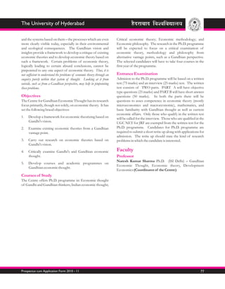 The University of Hyderabad

and the systems based on them – the processes which are even              Critical economic theory; Economic methodology; and
more clearly visible today, especially in their environmental             Economic philosophy. The research in the Ph.D. programme
and ecological consequences. The Gandhian vision and                      will be expected to focus on a critical examination of
insights provide a framework to develop a critique of existing            economic theory, methodology and philosophy from
economic theories and to develop economic theory based on                 alternative vantage points, such as a Gandhian perspective.
such a framework. Certain problems of economic theory,                    The selected candidates will have to take four courses in the
logically leading to certain absurd conclusions, cannot be                first year of the programme.
pinpointed to any one aspect of economic theory. Thus, it is
not sufficient to understand the problems of economic theory through an   Entrance Examination
enquiry purely within that system of thought. Looking at it from          Admision to the Ph.D. programme will be based on a written
outside, such as from a Gandhian perspective, may help in pinpointing     test (75 marks) and an interview (25 marks) test. The written
these problems.                                                           test consists of TWO parts. PART A will have objective
                                                                          type questions (25 marks) and PART B will have short answer
Objectives                                                                questions (50 marks). In both the parts there will be
The Centre for Gandhian Economic Thought has its research                 questions to asses competence in economic theory (mostly
focus primarily, though not solely, on economic theory. It has            microeconomics and macroeconomic), mathematics, and
set the following braod objectives:                                       basic familiarity with Gandhian thought as well as current
                                                                          economic affairs. Only those who qualify in the written test
1.   Develop a framework for economic theorizing based on                 will be called for the interview. Those who are qualified in the
     Gandhi's vision.                                                     UGC NET for JRF are exemptd from the written test for the
2.   Examine existing economic theories from a Gandhian                   Ph.D. programme. Candidates for Ph.D. programme are
     vantage point.                                                       required to submit a short write up along with applications for
                                                                          admission. The write up should state the kind of research
3.   Carry out research on economic theories based on                     problems in which the candidate is interested.
     Gandhi's vision.
4.   Critically examine Gandhi's and Gandhian economic                    Faculty
     thought.                                                             Professor
                                                                          Naresh Kumar Sharma Ph.D. (ISI Delhi) – Gandhian
5.   Develop courses and academic programmes on
                                                                          Economic Thought, Economic theory, Development
     Gandhian economic thought.
                                                                          Economics (Coordinator of the Centre)
Courses of Study
The Centre offers Ph.D. programme in: Economic thought
of Gandhi and Gandhian thinkers; Indian economic thought;




Prospectus cum Application Form 2010 - 11                                                                                              77
 