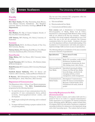 The University of Hyderabad


Faculty                                                         The two-year (four semester) M.A. programme offers the
                                                                following streams of specialization:
Professor
R.S. Sham Sunder, P.G. Dip. Printmaking (Kala Bhavan,           a) Television & Radio
Visva Bharati University, Santiniketan) B.A. Bangalore          b) Print Journalism & New Media
University (History, Economics, Sociology) (Head of the
Department)                                                     c) Communication & Media studies
                                                                Core courses such as Introduction to Communication,
Reader
                                                                Historiographies of Media, Media Law & Ethics,
Alex Mathew, P.G. Dip. in Creative Sculpture (Faculty of
                                                                Introduction to Advertising & Public Relations, Basic writing
Fine Arts, M.S. University, Baroda)
                                                                skills etc are offered in the first two semesters. Students,
LNV Srinivas, MFA Painting, S.N. School, University of          according to the stream assigned, will specialize in one of the
Hyderabad                                                       above four area in the last two semesters (See Entrance
                                                                examination below for more details). Graduates who pass
Lecturers                                                       out of the department will have a broad understanding of the
Baishali Ghosh, M.F.A. Art History (Faculty of Fine Arts,       foundations of Communication and media and acquire in-
M.S. University, Baroda),                                       depth knowledge/skills in at least one area of specialization.
Tanmay Santra, MFA Painting (Kala Bhavan, Visva Bharati         The following table gives an indication of the areas covered in
University, Santiniketan), B.Sc. (University of Calcutta)       the last two semesters of specialization:

Guest Faculty                                                   Specialization         Focus areas of study
Shilpa Mehta, MFA Art History (M.S. University) Indian                                 Stream
Painting.                                                       Television & Radio     Radio/TV journalism, studio & field
Sarada Natarajan, MFA Art History (Pre-Modern, Indian                                  Production, broadcast media
& Western Sculpture)                                                                   management, documentary & short
                                                                                       film making, music video, fiction
Rakhi Peswani, MFA Ceramics, (M.S. University) Painting &
Sculpture.                                                      Print Journalism &     Specialized reporting & editing,
                                                                New Media              features for Print & New Media,
Santhosh Kumar Sakhinala, MVA Art History and                                          layout & design, production &
Criticism (M.S. University), Indian and Western Modern Art                             managing websites, content
                                                                                       management, media management
B. Karuna, MFA Printmaking (University of Hyderabad)
Print Making M.A. (Fine) Museolory (M.S. Univerity)             Communication &        Development Communication,
                                                                Media Studies          Film/TV theory, Communication
Department of Communication                                                            Research, Cultural Studies, ICTs,
The Department offers a full time 2 year Masters programme                             Globalization & media, media &
in Communication.         The M.A. Communication                                       gender
programme has the following objectives:
1) To study the process of mass communications from the
   perspective of mass communication theory, political          Internship Requirement for M.A.
   economy, historiographical/cultural studies, and             (Communication)
   development.                                                 During the summer vacation, each student shall work for a
                                                                period of four to six weeks in a reputed communication/
2) Producing & studying both technology and its mediated
                                                                media organization (e.g. newspaper, TV channel, production
   usage.
                                                                house, advertising agency, PR agency, market research firm,
3) To impart skill-based training to prepare students for the   IT company, NGO, etc) and obtain a 'satisfactory completion'
   ever growing industry                                        internship certificate for submission to the department along
                                                                with a brief internship report. The students shall seek prior



82                                                                                   Prospectus cum Application Form 2010 - 11
 