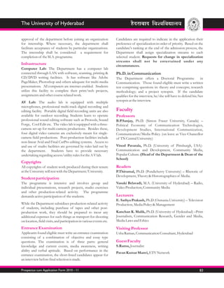 The University of Hyderabad

approval of the department before joining an organization             Candidates are required to indicate in the application their
for internship. Where necessary, the department shall                 preference of specialization in order of priority. Based on the
facilitate acceptance of students by particular organizations.        candidate's ranking at the end of the admission process, the
The internship shall be considered a requirement for                  Department shall assign specialization streams to each
completion of the M.A. programme.                                     selected student. Requests for change in specialization
                                                                      streams shall not be entertained under any
Infrastructure                                                        circumstances.
Computer Lab: The Department has a computer lab
connected through LAN with software, scanning, printing &             Ph.D. in Communication
CD/DVD writing facilities. It has software like Adobe                 The Department offers a Doctoral Programme                   in
PageMaker, Photoshop and others adequate for multi-media              Communication. Those found eligible must write a written
presentations. All computers are internet enabled. Students           test comprising questions in: theory and concepts; research
utilize this facility to complete their print/web projects,           methodology; and a project synopsis. If the candidate
assignments and other course related work.                            qualifies for the interview, he/she will have to defend his/her
AV Lab: The audio lab is equipped with multiple                       synopsis at the interview.
microphones, professional multi-track digital recording and
editing facility. Portable digital field recording units are also     Faculty
available for outdoor recording. Students learn to operate            Professors
professional sound editing software such as Protools, Sound           B.P.Sanjay, Ph.D. (Simon Fraser University, Canada) –
Forge, Cool Edit etc. The video lab is equipped with a three-         Political Economy of Communication Technologies,
camera set-up for multi-camera productions. Besides these,            Development Studies, International Communication,
four digital video cameras are exclusively meant for single-          Communication/Media Policy. (on leave as Vice-Chancellor
camera field productions. Post-production facilities include          of TN Central University)
non-linear Avid and Final CutPro editing systems. Access to
and use of studio facilities are governed by rules laid out by        Vinod Pavarala, Ph.D. (University of Pittsburgh, USA)-
the department. Students have to provide necessary                    Communication and Development, Community Media,
undertaking regarding access/utility rules for the A V lab.           Popular Culture. (Head of the Department & Dean of the
                                                                      School)
Copyrights
All copyrights of student work produced during their tenure           Readers
at the University will rest with the Department/University.           P.Thirumal, Ph.D. (Pondicherry University) – Rhetoric of
                                                                      Development, Theory & Historiographies of Media.
Student participation
The programme is intensive and involves group and                     Vasuki Belavadi, M.A. (University of Hyderabad) – Radio,
individual presentations, research projects, studio exercises         Video Production, Community Media
and other production-related activity. The programme
demands active participation of the students.                         Lecturers
                                                                      E. Sathya Prakash, Ph.D (Osmania University) – Television
While the Department subsidizes production-related activity           Production, Media Policy & Management
of students, including purchase of tapes and other post-
production work, they should be prepared to incur any                 Kanchan K. Malik, Ph.D. (University of Hyderabad) –Print
additional expenses for such things as transport for shooting         Journalism, Communication Research, Gender and Media,
on location, field visits, and participation in various events etc.   Media Laws and Ethics

Entrance Examination                                                  Visiting Professor
Applicants found eligible must write an entrance examination          Usha Raman, Communication Consultant, Hyderabad
consisting of a combination of objective and essay type
questions. The examination is of three parts: general                 Guest Faculty
knowledge and current events, media awareness, writing                S.Ramu, Journalist
ability and verbal aptitude. Based on performance in the
                                                                      Pavan Kumar Manvi, ETV Network
entrance examination, the short-listed candidates appear for
an interview before final selection is made.

Prospectus cum Application Form 2010 - 11                                                                                         83
 