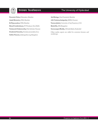 The University of Hyderabad

Paromita Vohra, Filmmaker, Mumbai               Anil Kalaga, Tata Chemicals, Mumbai
Anjali Monteiro, TISS, Mumbai                   A.R. Venkatachalapathy, MIDS, Chennai
K.P. Jayasankar, TISS, Mumbai                   Vamsee Juluri, University of San Francisco, USA
Bimal Unnikrishnan, TV Producer, New Delhi      Rahul De, IIM, Bangalore
Venkatesh Chakravarthy, Film Scholar, Chennai   Sumanaspati Reddy, All India Radio, Hyderabd
Frederick Noronha, Freelance Journalist, Goa    Other media experts are called for extension lectures and
                                                workshops.
Subbu Vincent, indiatogether.org, Bangalore




84                                                                 Prospectus cum Application Form 2010 - 11
 
