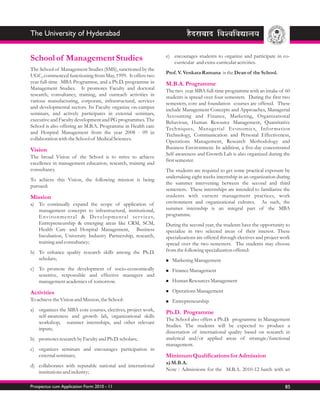 The University of Hyderabad

                                                                          e) encourages students to organize and participate in co-
School of Management Studies                                                 curricular and extra-curricular activities.
The School of Management Studies (SMS), sanctioned by the
                                                                          Prof. V. Venkata Ramana is the Dean of the School.
UGC, commenced functioning from May, 1999. It offers two
year full-time MBA Programme, and a Ph.D. programme in                    M.B.A. Programme
Management Studies. It promotes Faculty and doctoral                      The two year MBA full-time programme with an intake of 60
research, consultancy, training, and outreach activities in               students is spread over four semesters. During the first two
various manufacturing, corporate, infrastructural, services               semesters, core and foundation courses are offered. These
and developmental sectors. Its Faculty organize on-campus                 include Management Concepts and Approaches, Managerial
seminars, and actively participates in external seminars,                 Accounting and Finance, Marketing, Organizational
executive and Faculty development and PG programmes. The                  Behaviour, Human Resource Management, Quantitative
School is also offering an M.B.A. Programme in Health care                Techniques, Managerial Economics, Infor mation
and Hospital Management from the year 2008 - 09 in                        Technology, Communication and Personal Effectiveness,
collaboration with the School of Medical Sciences.                        Operations Management, Research Methodology and
Vision                                                                    Business Environment. In addition, a five-day concentrated
                                                                          Self-awareness and Growth Lab is also organized during the
The broad Vision of the School is to strive to achieve
                                                                          first semester.
excellence in management education, research, training and
consultancy.                                                              The students are required to get some practical exposure by
                                                                          undertaking eight weeks internship in an organization during
To achieve this Vision, the following mission is being
                                                                          the summer intervening between the second and third
pursued:
                                                                          semesters. These internships are intended to familiarize the
Mission                                                                   students with current management practices, work
a) To continually expand the scope of application of                      environment and organizational cultures. As such, the
   management concepts to infrastructural, institutional,                 summer internship is an integral part of the MBA
   E nv i r o n m e n t a l & D e ve l o p m e n t a l s e r v i c e s,   programme.
   Entrepreneurship & emerging areas like CRM, SCM,                       During the second year, the students have the opportunity to
   Health Care and Hospital Management, Business                          specialize in two selected areas of their interest. These
   Incubation, University Industry Partnership, research,                 specializations are offered through electives and project work
   training and consultancy;                                              spread over the two semesters. The students may choose
b) To enhance quality research skills among the Ph.D.                     from the following specialization offered:
   scholars;                                                              Marketing Management
                                                                          n

c) To promote the development of socio-economically                       Finance Management
                                                                          n
   sensitive, responsible and effective managers and
   management academics of tomorrow.                                      Human Resources Management
                                                                          n


Activities                                                                Operations Management
                                                                          n

To achieve the Vision and Mission, the School:                            Entrepreneurship
                                                                          n

a) organizes the MBA core courses, electives, project work,
                                                                          Ph.D. Programme
   self-awareness and growth lab, organizational skills
                                                                          The School also offers a Ph.D. programme in Management
   workshop, summer internships, and other relevant
                                                                          Studies. The students will be expected to produce a
   inputs;
                                                                          dissertation of international quality based on research in
b) promotes research by Faculty and Ph.D. scholars;                       analytical and/or applied areas of strategic/functional
                                                                          management.
c) organizes seminars and encourages participation in
   external seminars;                                                     Minimum Qualifications for Admission
                                                                          a) M.B.A.
d) collaborates with reputable national and international
   institutions and industry;                                             Note : Admissions for the M.B.A. 2010-12 batch with an


Prospectus cum Application Form 2010 - 11                                                                                            85
 