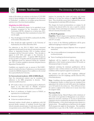 The University of Hyderabad

intake of 60 students are underway on the basis of CAT-2009       purpose for pursuing the course and names and contact
scores of those candidates who had applied to the University      addresses of at least two referees, by April 15, 2010 at the
of Hyderabad in addition to on-campus group discussion            latest. They should also ensure that, if admitted, they can join
and interview of the short-listed candidates.                     the programme by mid-July, 2009 at the latest.

Eligibility for 2011-13 batch:                                    The charges for hostel accommodation on campus for all
1. A three-year Bachelor's degree (or its equivalent) in any      students from abroad will be the same as paid by students
   discipline recognized by the Association of Indian             from India. All fees and charges are subject to revision by the
   Universities/AICTE, obtained on or before June 2011.           School/University from time to time.
   Those completing their final examinations by June 2011
   can also apply.
                                                                  c) Ph.D. Programme
                                                                  Eligibility: Master's degree or its equivalent in Management,
2. They should appear in CAT-2010, conducted by the IIMs,         Commerce or Accounting (M.B.A., M.Com., C.A., I.C.W.A.)
   in November/December 2010.                                     with 55% of marks.
3. They should also apply separately to the University of         One or more of the following qualifications will be given
   Hyderabad by November/December 2010.                           additional weightage in selection of applicants:
For admission to the 2011-13 M.B.A. batch, interested             Other
                                                                  n          postgraduate degrees/diplomas from recognized
applicants should watch for the School's advertisement/press         institutions;
release in September/October 2010 in leading national
                                                                  n or more publications in management related subjects
                                                                  One
newspapers and the University's website. They can plan to
appear in CAT 2010, and apply to the University by                   in refereed journals
November/December 2010. A separate MBA Prospectus                 n of
                                                                  Years       teaching/professional experience
for the year 2011-13 together with the programme details and
the Application Form for admission during the Academic            Applicants will be required to submit, along with the
year 2011-12 will be available in electronic and print form in    application, a brief tentative proposal (about 500 words) on
September/October 2010.                                           their proposed topic of research.

Candidates are required to pay an amount of Rs.13,000/-           Applicants satisfying the minimum qualifications will be
(may be revised) at the time of admission as one time payment     required to take a written entrance test, and the short listed
towards the SMS Development Fee in addition to the normal         candidates will be required to appear for an interview.
fees as prescribed by the University.
                                                                  The entrance test will carry 60% weightage, additional
b) International students : 2010-12 MBA Batch                     qualifications, if any 10% weightage, and the interview 30%,
Upto five international students may be considered for            in the final selection.
admission to the MBA programme in absentia. Their                 Note: Candidates who have qualified in UGC NET for JRF
selection would be based on :                                     in Management Studies or related areas are exempted from
n marks or above or its equivalent grade in a Bachelor's
60%                                                               appearing in the written test and will be given due weightage
     degree in any field from an officially recognized            out of 60 marks for the written test. They will however have
     University/institution in their country of residence;        the option to appear in the written test to secure more than
                                                                  the assigned marks.
Proof
n           of proficiency in English (score in TOEFL or
     equivalent test or certification);                           Part time Ph.D.
                                                                  The candidates having Master's Degree with a minimum of
Statement of
n                purpose; and                                     55% marks or its equivalent in Management or any related /
At least two academic references
n
                                                                  allied areas and with a minimum of 10 years of professional
                                                                  experience may be considered by the School for admission to
Interested students should submit an application with full        Ph.D. Programme of the school under part-time scheme to a
personal details, summary of academic records from high           limited extent. The qualification as laid down for the regular
schools onwards, attested copies of mark-sheets and TOEFL         Ph.D. program also apply for this program. The candidates
(or equivalent) scores, a brief (200 to 300 words) statement of   admitted have to pay a fee of Rs. 15,000/- per annum (to be


86                                                                                     Prospectus cum Application Form 2010 - 11
 