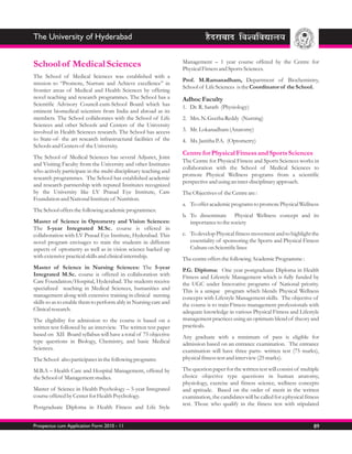 The University of Hyderabad

                                                                  Management – 1 year course offered by the Centre for
School of Medical Sciences                                        Physical Fitness and Sports Sciences.
The School of Medical Sciences was established with a
                                                                  Prof. M.Ramanadham, Department of Biochemistry,
mission to “Promote, Nurture and Achieve excellence” in
                                                                  School of Life Sciences is the Coordinator of the School.
frontier areas of Medical and Health Sciences by offering
novel teaching and research programmes. The School has a          Adhoc Faculty
Scientific Advisory Council-cum-School Board which has            1. Dr. R. Sarath (Physiology)
eminent biomedical scientists from India and abroad as its
members. The School collaborates with the School of Life          2. Mrs. N. Geetha Reddy (Nursing)
Sciences and other Schools and Centers of the University
involved in Health Sciences research. The School has access       3. Mr. Lokanadham (Anatomy)
to State-of- the art research infrastructural facilities of the   4. Ms. Janitha P.A. (Optometry)
Schools and Centers of the University.
                                                                  Centre for Physical Fitness and Sports Sciences
The School of Medical Sciences has several Adjunct, Joint
                                                                  The Centre for Physical Fitness and Sports Sciences works in
and Visiting Faculty from the University and other Institutes
                                                                  collaboration with the School of Medical Sciences to
who actively participate in the multi-disciplinary teaching and
                                                                  promote Physical Wellness programs from a scientific
research programmes. The School has established academic
                                                                  perspective and using an inter-disciplinary approach.
and research partnership with reputed Institutes recognized
by the University like LV Prasad Eye Institute, Care              The Objectives of the Centre are :
Foundation and National Institute of Nutrition.
                                                                  a. To offer academic programs to promote Physical Wellness
The School offers the following academic programmes:
                                                                  b. To disseminate Physical Wellness concept and its
Master of Science in Optometry and Vision Sciences:                  importance to the society
The 5-year Integrated M.Sc. course is offered in
collaboration with LV Prasad Eye Institute, Hyderabad. This       c. To develop Physical fitness movement and to highlight the
novel program envisages to train the students in different           essentiality of sponsoring the Sports and Physical Fitness
aspects of optometry as well as in vision science backed up          Culture on Scientific lines
with extensive practical skills and clinical internship.          The centre offers the following Academic Programme :
Master of Science in Nursing Sciences: The 5-year                 P.G. Diploma: One year postgraduate Diploma in Health
Integrated M.Sc. course is offered in collaboration with          Fitness and Lifestyle Management which is fully funded by
Care Foundation/Hospital, Hyderabad. The students receive         the UGC under Innovative programs of National priority.
specialized teaching in Medical Sciences, humanities and          This is a unique program which blends Physical Wellness
management along with extensive training in clinical nursing      concepts with Lifestyle Management skills. The objective of
skills so as to enable them to perform ably in Nursing care and   the course is to train Fitness management professionals with
Clinical research.                                                adequate knowledge in various Physical Fitness and Lifestyle
The eligibility for admission to the course is based on a         management practices using an optimum blend of theory and
written test followed by an interview. The written test paper     practicals.
based on XII Board syllabus will have a total of 75 objective     Any graduate with a minimum of pass is eligible for
type questions in Biology, Chemistry, and basic Medical           admission based on an entrance examination. The entrance
Sciences.                                                         examination will have three parts- written test (75 marks),
The School also participates in the following programs:           physical fitness test and interview (25 marks).

M.B.A – Health Care and Hospital Management, offered by           The question paper for the written test will consist of multiple
the School of Management studies.                                 choice objective type questions in human anatomy,
                                                                  physiology, exercise and fitness science, wellness concepts
Master of Science in Health Psychology – 5-year Integrated        and aptitude. Based on the order of merit in the written
course offered by Center for Health Psychology.                   examination, the candidates will be called for a physical fitness
                                                                  test. Those who qualify in the fitness test with stipulated
Postgraduate Diploma in Health Fitness and Life Style


Prospectus cum Application Form 2010 - 11                                                                                       89
 
