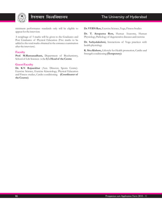 The University of Hyderabad

minimum performance standards only will be eligible to          Dr. VVBN Rao, Exercise Science, Yoga, Fitness Studies
appear for the interview.
                                                                Dr. T. Anupama Row, Human Anatomy, Human
A weightage of 5 marks will be given to the Graduates and       Physiology, Pathology of degenerative diseases and exercise
Post Graduates of Physical Education (Five marks to be
added to the total marks obtained in the entrance examination   Dr. Sathyalakshmi, Interactions of Yoga practices with
after the interview).                                           health physiology
                                                                K. Siva Kishore, Lifestyle for Health promotion, Cardio and
Faculty                                                         Strength conditioning (Temporary)
Prof. M.Ramanadham, Department of Biochemistry,
School of Life Sciences is the I/c Head of the Centre

Guest Faculty
Dr. K.V. Rajasekhar (Asst. Director, Sports Centre)-
Exercise Science, Exercise Kinesiology, Physical Education
and Fitness studies, Cardio conditioning (Coordinator of
the Course)




90                                                                                  Prospectus cum Application Form 2010 - 11
 