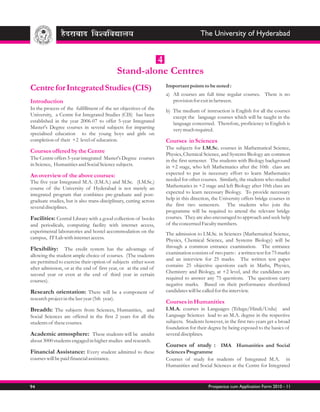 The University of Hyderabad


                                                      4
                                             Stand-alone Centres
                                                                   Important points to be noted :
Centre for Integrated Studies (CIS)
                                                                   a) All courses are full time regular courses. There is no
Introduction                                                          provision for exit in between.
In the process of the fulfillment of the set objectives of the     b) The medium of instruction is English for all the courses
University, a Centre for Integrated Studies (CIS) has been            except the language courses which will be taught in the
established in the year 2006-07 to offer 5-year Integrated            language concerned. Therefore, proficiency in English is
Master's Degree courses in several subjects for imparting             very much required.
specialised education to the young boys and girls on
completion of their +2 level of education.                         Courses in Sciences
                                                                   The subjects for I.M.Sc. courses in Mathematical Science,
Courses offered by the Centre                                      Physics, Chemical Science, and Systems Biology are common
The Centre offers 5-year integrated Master's Degree courses        in the first semester. The students with Biology background
in Science, Humanities and Social Science subjects.                in +2 stage, who left Mathematics after the 10th class are
An overview of the above courses:                                  expected to put in necessary effort to learn Mathematics
The five year Integrated M.A. (I.M.A.) and M.Sc. (I.M.Sc.)         needed for other courses. Similarly, the students who studied
course of the University of Hyderabad is not merely an             Mathematics in +2 stage and left Biology after 10th class are
integrated program that combines pre-graduate and post-            expected to learn necessary Biology. To provide necessary
graduate studies, but is also trans-disciplinary, cutting across   help in this direction, the University offers bridge courses in
several disciplines.                                               the first two semesters. The students who join the
                                                                   programme will be required to attend the relevant bridge
Facilities: Central Library with a good collection of books        courses. They are also encouraged to approach and seek help
and periodicals, computing facility with internet access,          of the concerned Faculty members.
experimental laboratories and hostel accommodation on the          The admission to I.M.Sc. in Sciences (Mathematical Science,
campus, IT Lab with internet access.                               Physics, Chemical Science, and Systems Biology) will be
Flexibility: The credit system has the advantage of                through a common entrance examination. The entrance
                                                                   examination consists of two parts : a written test for 75 marks
allowing the student ample choice of courses. (The students
                                                                   and an interview for 25 marks. The written test paper
are permitted to exercise their option of subjects either soon
                                                                   contains 25 objective questions each in Maths, Physics,
after admission, or at the end of first year, or at the end of
                                                                   Chemistry and Biology, at +2 level, and the candidates are
second year or even at the end of third year in certain
                                                                   required to answer any 75 questions. The questions carry
courses).
                                                                   negative marks. Based on their performance shortlisted
Research orientation: There will be a component of                 candidates will be called for the interview.
research project in the last year (5th year).
                                                                   Courses in Humanities
Breadth: The subjects from Sciences, Humanities, and               I.M.A. courses in Languages (Telugu/Hindi/Urdu) and
Social Sciences are offered in the first 2 years for all the       Language Sciences lead to an M.A. degree in the respective
students of these courses.                                         subjects. Students however, in the first two years get a broad
                                                                   foundation for their degree by being exposed to the basics of
Academic atmosphere: These students will be amidst                 several disciplines.
about 3000 students engaged in higher studies and research.
                                                                   Courses of study : IMA Humanities and Social
Financial Assistance: Every student admitted to these              Sciences Programme
courses will be paid financial assistance.                         Courses of study for students of Integrated M.A. in
                                                                   Humanities and Social Sciences at the Centre for Integrated



94                                                                                      Prospectus cum Application Form 2010 - 11
 