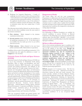 The University of Hyderabad

d) Weightage for Linguistic Deprivation : 2 marks of                Programmes of Study
   weightage may also be given to those who pursued their           The Centre offers one and two years postgraduate
   +2 level education in non-English medium which may be            Programmes in collaboration with the National Geophysical
   evident from their educational certificate. In its absence,      Research Institute, Atomic Minerals Directorate and Mining
   the applicants should enclose a copy of the medium of            Industry, as well as a number of highly focused short term
   instruction certificate issued by the Head of the college        refresher courses to enable cadres to update their knowledge
   or institution where they have studied their +2 level            and skills and improve their employment opportunities. Most
   education.                                                       importantly, they would have the competence to develop new
                                                                    cutting-edge technologies.
The following criteria shall be followed, one after the other, to
resolve the ties, where candidates secure the same marks in         Baldota Fellowships
the entrance examination:
                                                                    Five Fellowships of Baldota Foundation are available for
(a) First criterion: Marks obtained in the entrance                 selected candidates to pursue M.Tech. in Mineral
    examination (written test).                                     Exploration. The fellowship covers tuition fee and field work
                                                                    expenses apart from Rs.5,000/- (Rs.6000/- to be revised)
(b) Second criterion: Marks obtained by the candidates in           stipend per month (a total fellowship of about Rs.3 lakhs plus
    the qualifying examination (at +2). If the final result is      laptop per candidate).
    not available, then the marks up to the 1st year will be
    taken into account.                                             M.Tech. in Mineral Exploration
                                                                    This is a four semester programme open to candidates with
( c) Third criterion: Marks obtained in the next lower
                                                                    Masters degree in any branch of science with Mathematics as
     public examination (SSC/Matriculation or equivalent).
                                                                    one of the subjects at the B.Sc., level. Though the
Candidates whose result of the qualifying examination (+2) is       admission is meant for sponsored candidates only, non-
not declared may also apply for admission as stated at              sponsored candidates may also be considered for
Chapter 2 of this brochure.                                         admission against vacancies if any, subject to the
                                                                    availability of Baldota Fellowships.         Selection of
University Centre for Earth and Space Sciences                      candidates for admission will be based on their
(UCESS)                                                             academic qualifications, written test and interview.
University Centre for Earth and Space Sciences (UCESS) was          Therefore, eligible and interested candidates are
set up at the University of Hyderabad (UoH) during                  encouraged to apply. Sponsored candidates (or sponsoring
December, 2004 to initiate inter-disciplinary and inter-            agency) will pay fees as stipulated by the University. The
institutional (industry, R&D laboratories and academia)             geophysical field work expenses will be borne by the
research and teaching programmes. The hallmark of the               respective sponsoring organization.
Centre, indeed, lies in using synergy between the Earth -
                                                                    M.Tech. program is of 4 semester course. The first two
Oceanic and Atmospheric realms, Space and Information
                                                                    semesters involve course work followed by 20 credits of
Sciences to project the digital divide and promote knowledge-
                                                                    dissertation during the third and fourth semesters. The
driven and job-led economic development of the country.
                                                                    courses and labs include: (1) Gravity, Magnetic, Seismic,
The Centre has strong internal linkage with well equipped
                                                                    Electrical & EM Methods, Gamma –Ray Spectrometry , (2)
and well-staffed Faculty of Physics, Chemistry, Life Sciences,
                                                                    Geostatistics, Mathematical Modeling & Quantitative
Computer Sciences and Centre for Modeling and Simulation
                                                                    Methods, (3) Nuclear Geology & Isotope Geochemistry &
Design (CMSD) on the campus of the University of
                                                                    Instrumental Techniques of Analyses (4) Geochemical
Hyderabad, and with national laboratories such as National
                                                                    Exploration, (5) Spatial Data Management and Remote
Geophysical Research            Institute, Atomic Minerals
                                                                    Sensing, (6) Special Topics,    and (7) Geological and
Directorate, National Remote Sensing Agency, National
                                                                    Geophysical Field training for 10 weeks. The third and
Mineral Development Corporation and Baldota Industries,
                                                                    fourth semesters involve 20 credits of dissertation. The
besides overseas institutions such as the University of
                                                                    dissertation work may be carried out either at the University
London,        University of California (San Diego
                                                                    of Hyderabad or at the respective host organization of the
Supercomputer Centre) and University of Sao Paulo.
                                                                    sponsoring candidates or at any recognized R&D
UGC has recognized UCESS and granted Faculty and                    lab/industry.
research fund through their Innovative Research Program.


96                                                                                       Prospectus cum Application Form 2010 - 11
 