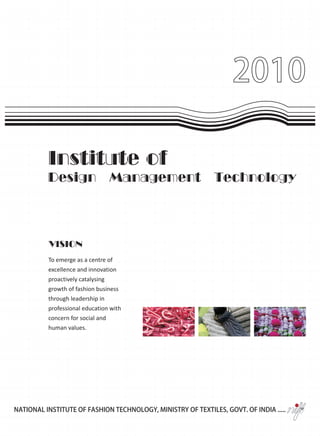 2010

          Institute of
          Design                Management                   Technology




          VISION
          To emerge as a centre of
          excellence and innovation
          proactively catalysing
          growth of fashion business
          through leadership in
          professional education with
          concern for social and
          human values.




NATIONAL INSTITUTE OF FASHION TECHNOLOGY, MINISTRY OF TEXTILES, GOVT. OF INDIA .....
 