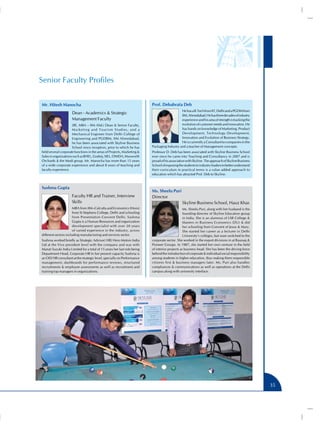 Senior Faculty Profiles
Mr. Hitesh Manocha
Dean - Academics & Strategic
Management Faculty
(BE, MBA – IIM Ahd.) Dean & Senior Faculty,
Marketing and Tourism Studies, and a
Mechanical Engineer from Delhi College of
Engineering and PGDBM, IIM Ahmedabad,
he has been associated with Skyline Business
School since inception, prior to which he has
held several corporate functions in the areas of Projects, Marketing &
Sales in organisations such as BHEL, Godrej, SIEL, ONIDA, Maxworth
Orchards & the Modi group. Mr. Manocha has more than 15 years
of a wide corporate experience and about 8 years of teaching and
faculty experience.

Sushma Gupta
Faculty HR and Trainer, Interview
Skills
MBA from IIM–Calcutta and Economics (Hons)
from St Stephens College, Delhi and schooling
from Presentation Convent Delhi. Sushma
Gupta is a Human Resources and organization
development specialist with over 20 years
of varied experience in the industry, across
different sectors including manufacturing and services sector.
Sushma worked briefly as Strategic Advisor( HR) Hero Motors India
Ltd at the Vice president level with the company and was with
Maruti Suzuki India Limited for a total of 15 years her last role being
Department Head, Corporate HR In her present capacity Sushma is
an OD/ HR consultant at the strategic level, specially on Performance
management, dashboards for performance reviews, structured
recruitments & employee assessments as well as recruitment and
training top managers in organizations.

Prof. Debabrata Deb
He has a B.Tech from IIT, Delhi and a PGDM from
IIM, Ahmedabad. He has three decades of industry
experience and his area of strength is tracking the
evolution of customer needs and innovation. He
has hands on knowledge of Marketing, Product
Development, Technology Development,
Innovation and Evolution of Business Strategy.
He is currently a Consultant to companies in the
Packaging Industry and a teacher of Management concepts.
Professor D. Deb has been associated with Skyline Business School
ever since he came into Teaching and Consultancy in 2007 and is
proud of his association with Skyline. The approach of Skyline Business
School of exposing the students to industry leaders to better understand
their curriculum in practical terms is a value added approach to
education which has attracted Prof. Deb to Skyline.

Ms. Sheelu Puri
Director
Skyline Business School, Hauz Khas
Ms. Sheelu Puri, along with her husband is the
founding director of Skyline Education group
in India. She is an alumnus of LSR College &
Masters in Business Economics (DU) & did
her schooling from Convent of Jesus & Mary.
She started her career as a lecturer in Delhi
University’s colleges, but soon switched to the
corporate sector. She worked in the export divisions in at Raunaq &
Pioneer Groups. In 1987, she started her own venture in the field
of interior projects as business head. She has been the driving force
behind the introduction of corporate & individual social responsibility
among students in higher education, thus making them responsible
citizens first & business managers later. Ms. Puri also handles
compliances & communications as well as operations at the Delhi
campus along with university interface.

35

 