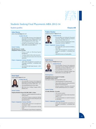 Students Seeking Final Placements MBA 2012-14
Finance-IB

Student profiles
Prakhar Chauhan

Ankur Sharma
ankur.sharmafbd@gmail.com
Academic Record:

prakharchauhan17@gmail.com
Academic Record:
•• Pursuing MBA from Maharishi Dayanand

•• Pursuing MBA (Finance) from Maharishi

University, Rohtak and PGP from Skyline
Business School, Delhi 2012-14.

Dayanand University, Rohtak and PGP from
Skyline Business School, Delhi (2012 – 14)

•• B.B.A from, Centum Learning Centre, Contai,

•• Pursuing PGDM (Finance) from AIMA.

Annamalai University, 2008-2011.

•• B.COM from Deshbandhu College, New

Delhi, Delhi University (2008-11)

Projects / Assignments / Seminars Attended:

Summer Training:

•• CII-Avantha 6th cluster summit at Taj Palace,

Shivalik Prints Ltd. - 6 weeks
Designation: Finance executive

•• AIMA 40th Management convention on

New Delhi
courage in uncertainty – Le Meridian New
Delhi

•• P r o j e c t m a d e o n W o r k i n g C a p i t a l

Management

•• (FIIB) HR Conclave on Employability.

•• To prepare reports of day to day transaction
•• To understand and analyze the financial

statements
Projects / Assignments / Seminars Attended:
•• AIMA 40th Management convention on

“Courage in uncertainty” – Le Meridian, New
Delhi 2013.

Rohit Panwar
rohit_panwar1990@hotmail.com
Academic Record:
•• Pursuing MBA (Finance) from Maharishi

•• CII-AVANTHA 6th Cluster Summit – 2013,

Dayanand University, Rohtak and PGP from
Skyline Business School, Delhi 2012 – 14

New Delhi

•• Pursuing PGDM (Finance) from AIMA.
•• B.Com from Shri Aurobindo College, New

Delhi (Delhi University) (2007-10)
Work Experience:

Pooja Uppal
Pooja.uppal24@gmail.com
Academic Record:

WNS global services, Gurgaon (15 months)
Designation: Junior Analyst
Description of duties and responsibilities held:

•• Pursuing MBA (Finance) from Maharishi

•• Advertising based US market research

Dayanand University, Rohtak and PGP from
Skyline Business School, Delhi (2012 – 14)

•• Open ended coding and creating code frames

based on the advertisements

•• Pursuing PGDM (finance) from AIMA.

•• Domains Catered- Pharmacy, Consumer

•• BBA from Govt. College, Gurgaon (MDU,

Rohtak) 2012
Summer Training:
Punjab and Kashmir Finance ltd. (PKF), Delhi – 45 days
•• Project on “customer satisfaction towards non

fund activities”.
•• 	Learnt how to finance commercial vehicles

to customers and how to deal with parties and
generate business.
Projects / Assignments / Seminars Attended:
•• A t t e n d ” 4 0 t h N a t i o n a l m a n a g e m e n t

convention”- AIMA.
•• Voltas ltd. “From turnaround to the big

Goods and Banking sectors of U.S Market.
Summer Training:
LIC india, Dehradun – Six weeks
•• Life insurance analysis
•• To prepare reports of day to day transactions

happen in LIC
•• To send presentation on need of insurance

to individuals
Projects / Assignments / Seminars Attended:
•• AIMA 40th Management convention on

Courage in Uncertainty – Le Meridian New
Delhi

bang”
•• Crime that pays as part of finance assignment.

43

 