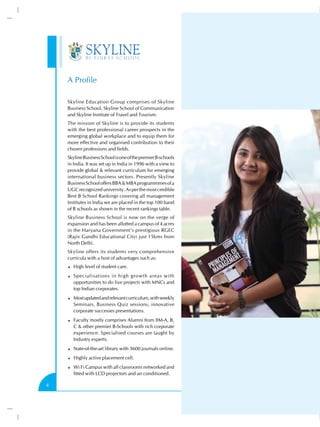 A Profile
Skyline Education Group comprises of Skyline
Business School, Skyline School of Communication
and Skyline Institute of Travel and Tourism.
The mission of Skyline is to provide its students
with the best professional career prospects in the
emerging global workplace and to equip them for
more effective and organised contribution to their
chosen professions and fields.
Skyline Business School is one of the premier B-schools
in India. It was set up in India in 1996 with a view to
provide global & relevant curriculum for emerging
international business sectors. Presently Skyline
Business School offers BBA & MBA programmmes of a
UGC recognized university. As per the most credible
Best B School Rankings covering all management
Institutes in India we are placed in the top 100 band
of B schools as shown in the recent rankings table.
Skyline Business School is now on the verge of
expansion and has been allotted a campus of 4 acres
in the Haryana Government’s prestigious RGEC
(Rajiv Gandhi Educational City) just 15kms from
North Delhi.
Skyline offers its students very comprehensive
curricula with a host of advantages such as:
High level of student care.
Specialisations in high growth areas with
opportunities to do live projects with MNCs and
top Indian corporates.
Most updated and relevant curriculum, with weekly
Seminars, Business Quiz sessions, innovative
corporate successes presentations.
Faculty mostly comprises Alumni from IIM-A, B,
C & other premier B-Schools with rich corporate
experience. Specialised courses are taught by
Industry experts.
State-of-the-art library with 3600 journals online.
Highly active placement cell.
Wi Fi Campus with all classrooms networked and
fitted with LCD projectors and air conditioned.
4

 