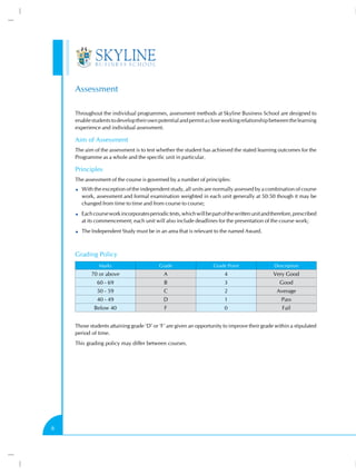Assessment
Throughout the individual programmes, assessment methods at Skyline Business School are designed to
enable students to develop their own potential and permit a close working relationship between the learning
experience and individual assessment.

Aim of Assessment
The aim of the assessment is to test whether the student has achieved the stated learning outcomes for the
Programme as a whole and the specific unit in particular.

Principles
The assessment of the course is governed by a number of principles:
With the exception of the independent study, all units are normally assessed by a combination of course
work, assessment and formal examination weighted in each unit generally at 50:50 though it may be
changed from time to time and from course to course;
Each course work incorporates periodic tests, which will be part of the written unit and therefore, prescribed
at its commencement; each unit will also include deadlines for the presentation of the course work;
The Independent Study must be in an area that is relevant to the named Award.

Grading Policy
Marks

Grade

Grade Point

Description

70 or above

A

4

Very Good

60 - 69

B

3

Good

50 - 59

C

2

Average

40 - 49

D

1

Pass

Below 40

F

0

Fail

Those students attaining grade ‘D’ or ‘F’ are given an opportunity to improve their grade within a stipulated
period of time.
This grading policy may differ between courses.

8

 