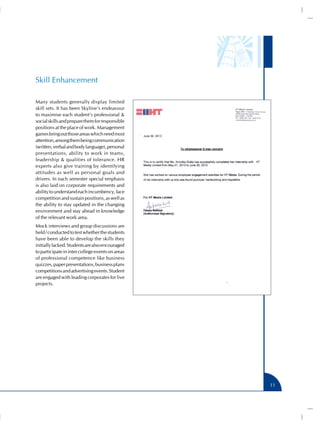 Skill Enhancement
Many students generally display limited
skill sets. It has been Skyline’s endeavour
to maximise each student’s professional &
social skills and prepare them for responsible
positions at the place of work. Management
games bring out those areas which need most
attention, among them being communication
(written, verbal and body language), personal
presentations, ability to work in teams,
leadership & qualities of tolerance. HR
experts also give training by identifying
attitudes as well as personal goals and
drivers. In each semester special emphasis
is also laid on corporate requirements and
ability to understand each incumbency, face
competition and sustain positions, as well as
the ability to stay updated in the changing
environment and stay ahead in knowledge
of the relevant work area.
Mock interviews and group discussions are
held / conducted to test whether the students
have been able to develop the skills they
initially lacked. Students are also encouraged
to participate in inter college events on areas
of professional competence like business
quizzes, paper presentations, business plans
competitions and advertising events. Student
are engaged with leading corporates for live
projects.

11

 