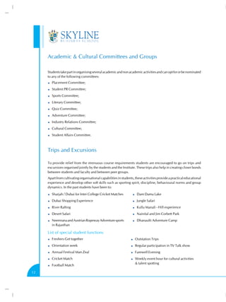 Academic & Cultural Committees and Groups
Students take part in organising several academic and non academic activities and can opt for or be nominated
to any of the following committees:
Placement Committee;
Student PR Committee;
Sports Committee;
Literary Committee;
Quiz Committee;
Adventure Committee;
Industry Relations Committee;
Cultural Committee;
Student Affairs Committee.

Trips and Excursions
To provide relief from the strenuous course requirements students are encouraged to go on trips and
excursions organised jointly by the students and the Institute. These trips also help in creating closer bonds
between students and faculty and between peer groups.
Apart from cultivating organisational capabilities in students, these activities provide a practical educational
experience and develop other soft skills such as sporting spirit, discipline, behavioural norms and group
dynamics. In the past students have been to:
Sharjah / Dubai for Inter College Cricket Matches

Dam Dama Lake

Dubai Shopping Experience

Jungle Safari

River Rafting

Kullu Manali - Hill experience

Desert Safari

Nainital and Jim Corbett Park

Neemrana and Austrian Ropeway Adventure sports
in Rajasthan

Dhanaulti Adventure Camp

List of special student functions
Freshers Get together

Outstation Trips

Orientation week

Regular participation in TV Talk show

Annual Festival Man Zeal

Farewell Evening

Cricket Match

Weekly event hour for cultural activities
& talent spotting

Football Match
12

 