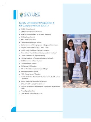 Faculty Development Programmes &
Off-Campus Seminars 2012-13
CII-BIG Picture Summit
MBA Universe- Directors’ Conclave
NHRDN Summit on HR & Social Media Marketing
CII- Healthcare Summit
AIMA 2013 Convocation
Conference on Adventure Tourism
DU Conference on “Emerging Issues in Corporate Governance”
“Beyond 2020” Talk by Dr. A.P.J. Abdul Kalam
“Insight into USA e-Library” by American Centre
Times of India “Handshake on Industry- Academic Interface”
Google Conference on Digital Marketing
“Driving Academic & Operational Research” by Oracle
KAFF Conference on Food Tourism
“Youth Marketing Summit”
CII- National HR Conclave
Talk on “Forest Conservation of Aravali Ridge”
National Conference on CSR
FICCI- Annual Bankers’ Conclave
Society for Indian Automobile Manufacturers (SIAM) Annual
Convention
Alumni Leadership Masterclass by Saviance
CII- Automobile Supply Chain Conclave
“EDVANTAGE India: The Education Superpower” by Economic
Times
Private Equity Conclave
CFOs’ Awards Function by YES Bank

14

 