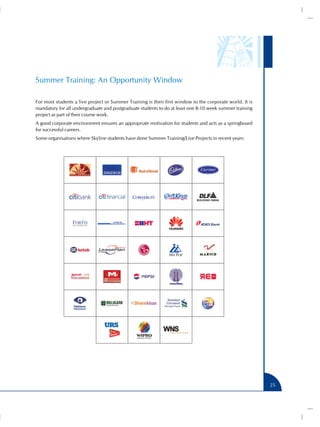Summer Training: An Opportunity Window
For most students a live project or Summer Training is their first window to the corporate world. It is
mandatory for all undergraduate and postgraduate students to do at least one 8-10 week summer training
project as part of their course work.
A good corporate environment ensures an appropriate motivation for students and acts as a springboard
for successful careers.
Some organisations where Skyline students have done Summer Training/Live Projects in recent years:

25

 
