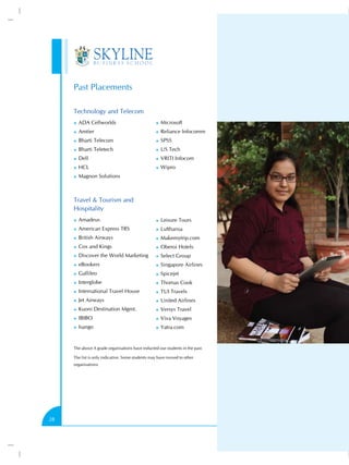 Past Placements
Technology and Telecom
))

ADA Cellworlds

))

Microsoft

))

Amtier

))

Reliance Infocomm

))

Bharti Telecom

))

SPSS

))

Bharti Teletech

))

US Tech

))

Dell

))

VRITI Infocom

))

HCL

))

Wipro

))

Magnon Solutions

Travel & Tourism and
Hospitality
))

Amadeus

))

Leisure Tours

))

American Express TRS

))

Lufthansa

))

British Airways

))

Makemytrip.com

))

Cox and Kings

))

Oberoi Hotels

))

Discover the World Marketing

))

Select Group

))

eBookers

))

Singapore Airlines

))

Gallileo

))

Spicejet

))

Interglobe

))

Thomas Cook

))

International Travel House

))

TUI Travels

))

Jet Airways

))

United Airlines

))

Kuoni Destination Mgmt.

))

Versys Travel

))

IBIBO

))

Viva Voyages

))

Isango

))

Yatra.com

The above A grade organisations have inducted our students in the past.
The list is only indicative. Some students may have moved to other
organisations.

28

 