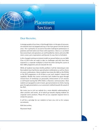 Placement
Section
Dear Recruiter,
A strange paradox of our times is that though India is in the grip of recession,
recruitments have not stopped and may in fact have grown over the last two
years. This is primarily on account of recruiters looking for performance in
potential and fresh talent over those with experience. More so is our belief
that several back end operations are well handled by interns and every fifth
intern comes up to expectations and beyond. Its easy then to find talent.
In this changed working recruitment model we present before you our MBA
Class of 2014 who are ready to take on challenges and who have been
exposed to a corporate workplace at least two times during the course of
their MBA programme and one towards the end.
While all students have been briefly profiled, it will be interesting to note
that students have had diverse specialisation combinations as well as choice
of course combinations. Hence students have done the MBA or the PGDM
or the PGP programme or all of them as per each student’s interest and
capability. Besides the course curriculum each student has gone through
several hours of workshops on personality enhancement or GA sessions
or skill based training like SPSS EXCEL or Business communication. Most
students are equipped to work in teams ,give presentations to clients, having
gone through presentations as an assessment method towards the award of
the PGP.
We invite you to visit our website for a more detailed understanding of
other activities and events, all of which go towards shaping students for
corporate sector positions. Please fill out our corporate response form to
initiate this process.
It will be a privelge for our students to have you visit us for campus
recruitments.
With best wishes,
Placement Head

37

 