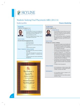 Students Seeking Final Placements MBA 2012-14
Finance-Marketing

Student profiles
Sougata Das

Anindita Dutta

sougatadas.haldia@gmail.com
Academic Record:

anindita.tou@gmail.com
Academic Record:

•• Pursuing MBA (Finance) from Maharishi

•• Pursuing MBA (Human Resources) from

Dayanand University, Rohtak and PGP from
Skyline Business School, Delhi 2012 – 14

Maharishi Dayanand University, Rohtak,
2012-2014  PGP from Skyline Business
School, Hauz Khas 2012-14

•• Pursuing PGDM from AIMA.

•• Bsc. ATHM (Airlines, Tourism, Hospitality

•• B.Sc from Prabhat Kumar College, Contai

Management) from ITFT, Chandigarh (Punjab
Technical University) with first Division ,
2008-11

(VidyasagarUniversity) 2011
Summer Training:
Innovative financial management Pvt Ltd.
•• Mutual fund analysis
•• Equity share analysis

Summer Training
HT Media Ltd. (2 months ) in HR Dept.
•• Recruitments: Manage sourcing / headhunting

•• Lead generate for mutual fund and Equity

through Job Portals, Short listing of Resumes,
Pre -Screening Candidates for the Suitability
and Scheduling interviews by coordinating
with candidates  Managers.

share
•• Health insurance analysis

Projects / Assignments / Seminars Attended:

•• Worked on HT Internal Magazine (Between

•• CII-Avantha 6th cluster summit at Taj Palace,

Us) using Editorial Quark Express Software

New Delhi

•• Employee Engagement – To identify the

•• AIMA 40th Management convention on

effectiveness of various activities, identifying
the satisfaction level of employees, Importance
of such activities, Handling, Arranging 
Coordinating Employee Engagement Activities
and Special Sessions for Employees

courage in uncertainty – Le Meridian New
Delhi
•• Assignment of Security Analysis and Portfolio

Management.

•• Coordinating Training Needs identification

through Performance Appraisals, Preparing
Training Calendar and other Training related
work.
•• Complete Vendor Management

Seminars Attended:
•• CII (Confederation of Indian Industry) Big

Picture Summit 2013 – Embracing Innovation
in Media, Taj Palace New Delhi
Work Experience:
•• Air France/KLM Airlines, Gurgaon as CC

Coordinator (6 months)
•• Amadeus India Pvt. Ltd.,New Delhi as Market

Executive (1 years).

44

 