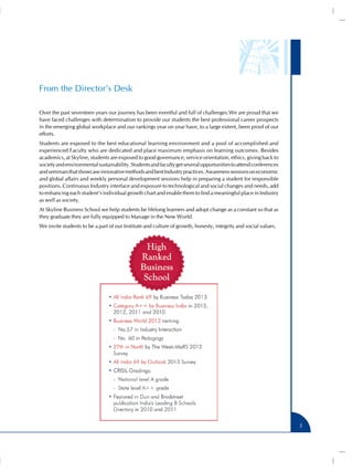 From the Director’s Desk
Over the past seventeen years our journey has been eventful and full of challenges.We are proud that we
have faced challenges with determination to provide our students the best professional career prospects
in the emerging global workplace and our rankings year on year have, to a large extent, been proof of our
efforts.
Students are exposed to the best educational learning environment and a pool of accomplished and
experienced Faculty who are dedicated and place maximum emphasis on learning outcomes. Besides
academics, at Skyline, students are exposed to good governance, service orientation, ethics, giving back to
society and environmental sustainability. Students and faculty get several opportunities to attend conferences
and seminars that showcase innovative methods and best Industry practices. Awareness sessions on economic
and global affairs and weekly personal development sessions help in preparing a student for responsible
positions. Continuous Industry interface and exposure to technological and social changes and needs, add
to enhancing each student’s individual growth chart and enable them to find a meaningful place in Industry
as well as society.
At Skyline Business School we help students be lifelong learners and adopt change as a constant so that as
they graduate they are fully equipped to Manage in the New World.
We invite students to be a part of our Institute and culture of growth, honesty, integrity and social values.

3

 