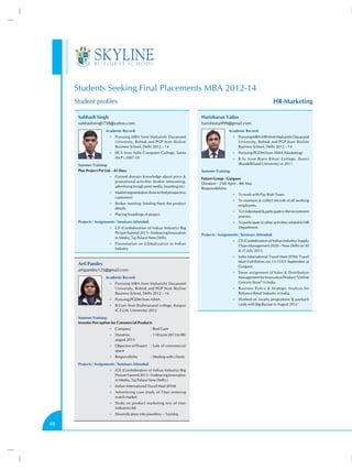 Students Seeking Final Placements MBA 2012-14
HR-Marketing

Student profiles
Subhash Singh

Harisharan Yadav

subhashsingh758@yahoo.com

harishrana999@gmail.com

Academic Record:

Academic Record:

•• Pursuing MBA from Maharishi Dayanand

•• Pursuing MBA (HR) from Maharishi Dayanand

University, Rohtak and PGP from Skyline
Business School, Delhi 2012 – 14

University, Rohtak and PGP from Skyline
Business School, Delhi 2012 – 14

•• BCA from Aditi Computer College, Satna

•• Pursuing PGDM from AIMA (Marketing).

(M.P.) 2007-10

•• B.Sc from Bipin Bihari College, Jhansi

(Bundelkhand University) in 2011

Summer Training:
Plus Project Pvt Ltd. - 45 Days

Summer Training:

•• Gained domain knowledge about price 

promotional activities (broker networking,
advertising trough print media, hoarding etc)
•• Market segmentation (how to find prospective

customers)
•• Broker meeting- briefing them the product

details.
•• Placing hoardings of project.

Projects / Assignments / Seminars Attended:

Future Group - Gurgaon
Duration - 25th April – 8th May
Responsibilities
•• To work with Pay Role Team.
•• To maintain  collect records of all working

employees.
•• To Understand  participate in the recruitment

process.
•• To participate in other activities related to HR

•• CII (Confederation of Indian Industry) Big

Picture Summit 2013 – Embracing Innovation
in Media, Taj Palace New Delhi.
•• Presentation on Globalization in Indian

Industry

Department.
Projects / Assignments / Seminars Attended:
•• CII (Confederation of Indian Industry) Supply

Chain Management 2020 – New Delhi on 30
 31 July 2013.
•• India International Travel Mart (IITM) Travel

Mart Exihibition on 13-15TH September at
Gurgaon.

Arti Pandey
artipandey125@gmail.com

•• Done assignment of Sales  Distribution

Academic Record:
•• Pursuing MBA from Maharishi Dayanand

University, Rohtak and PGP from Skyline
Business School, Delhi 2012 – 14
•• Pursuing PGDM from AIMA.
•• B.Com from Brahmanand college, Kanpur

(C.S.J.M. University) 2012
Summer Training:
Invester Perception for Commercial Products
•• Company	

:	Real Gain

•• Duration	

:	11th june 2013 to 9th

august 2013
•• Objective of Project	 :	Sale of commercial

space
•• Responsibility	

:	Dealing with clients

Projects / Assignments / Seminars Attended:
•• (CII (Confederation of Indian Industry) Big

Picture Summit 2013 – Embracing Innovation
in Media, Taj Palace New Delhi.)
•• Indian International Travel Mart (IITM)
•• Advertising case study of Titan entering

watch market.
•• Study on product marketing mix of titan

industries ltd.
•• Diversification into jewellery – Tanishq.

48

Management for Innovation Product “Online
Grocery Store” in India.
•• Business Policy  Strategic Analysis for

Reliance Retail Industry in India.
•• Worked on loyalty programme  payback

cards with Big Bazaar in August 2012

 