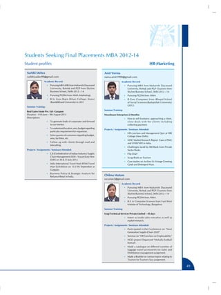Students Seeking Final Placements MBA 2012-14
HR-Marketing

Student profiles
Surbhi Mehra

Amit Verma

surbhiyadav99@gmail.com

naina.amit1990@gmail.com

Academic Record:

Academic Record:

•• Pursuing MBA (HR) from Maharishi Dayanand

•• Pursuing MBA from Maharishi Dayanand

University, Rohtak and PGP from Skyline
Business School, Delhi 2012 – 14

University, Rohtak and PGP (Tourism) from
Skyline Business School, Delhi 2012 – 14

•• Pursuing PGDM from AIMA (Marketing).

•• Pursuing PGDM from AIMA.

•• B.Sc from Bipin Bihari College, Jhansi

•• B.Com (Computer) from (Bhopal School

(Bundelkhand University) in 2011

of Social Sciences)(Barkatullah University)
(2012)

Summer Training:
Real Gains Estate Pvt. Ltd - Gurgaon
Duration - 11th June – 9th August 2013
Descriptions

Summer Training:
Moonbeam Enterprises (2 Months)
•• How to sell fountains: approaching a client,

•• To generate leads of corporates and forward

close deals with the clients including
collecting payment.

to our mentor.
•• To understand location, area, budget regarding

particular requirement for expansion.

Projects / Assignments / Seminars Attended:
•• HR conclave and Management Quiz at FIIB

•• Solve queries of customers regarding budget,

College (New Delhi).

area, facilities, etc.

•• MNC Market Research Report. Case of PG

•• Follow up with clients through mail and

and UNILEVER in India.

telecalling.

•• Challenges faced by SBI Bank from Private

Projects / Assignments / Seminars Attended:

Sector Banks

•• CII (Confederation of Indian Industry) Supply

•• Flip Chart

Chain Management 2020 – Vasant kunj New
Delhi on 30  31 July 2013.

•• Scrap Book on Tourism
•• Case studies on Archies Vs Vintage Greeting

•• India International Travel Mart (IITM) Travel

Cards and Detergent Wars.

Mart Exihibition on 13-15th September at
Gurgaon.
•• Business Policy  Strategic Analysis for

Reliance Retail in India.

Chilma Mutum
sscuriee2@gmail.com
Academic Record:
•• Pursuing MBA from Maharishi Dayanand

University, Rohtak and PGP (Tourism) from
Skyline Business School, Delhi 2012 – 14
•• Pursuing PGDM from AIMA.
•• B.E in Computer Science from East West

Institute of Technology, Bangalore.
Summer Training:
Iyogi Technical Services Private Limited – 45 days
•• Intern as inside sales executive as well as

market research.
Projects / Assignments / Seminars Attended:
•• Participated in the Conference on “Next

Generation Supply-Chain 2020”
•• Seminar on “HR Conclave on Employability”
•• NGO project Organized “Mohalla football

festival”.
•• Made a catalogue on different varieties of

luggage travel accessories for Sales and
Distribution management assignment.
•• Made a Booklet on various topics relating to

Tourism for Tourism class assignment.

49

 