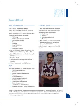 Courses Offered
Post Graduate Courses
PGDM (AICTE approved) of AIMA
and/or MBA from UGC recognized University
and/or PGP level I / II (11 months duration each)
Following specializations are offered:
)) Marketing
)) Human Resource Management
)) International Business
)) Finance
)) Banking
)) Retail Operations
)) Tourism
)) Information Systems

Graduate Courses
BBA from UGC recognized University
and/or Graduate Programme in Business
Management with specialisation
)) Marketing
)) Finance
)) International Business
)) Tourism
BSC in Airline Tourism and Hospitality
Management from UGC recognized
University - BSC ATHM*
and/or Graduate Programme in Travel &
Tourism.

MBA in Airline and Airport Management from
UGC recognized University - MBA AAM*
and/or PGT level I / II (11 months duration each)
MBA Weekend
Executive MBA*
2 Year Post Graduate Programme in Travel &
Tourism
1 Year Programme in Travel & Tourism

PGP
(Full time / Weekend) (11 months duration each)
)) Marketing Management
)) Finance
)) Human Resource Management
)) Tourism
)) Banking & Finance
)) Internet & Digital Marketing
)) Real Estate Management
)) Supply Chain Management
)) Event Management
)) Advertising & Communication
)) Financial Planning & Wealth Management
PGDM is of AIMA and is AICTE approved. Degree programmes are of a UGC recognized university. The PGPs (11
Months each) / Diplomas are Institute’s own and autonomous programmes. They are aimed at enhancing employment
potential through full fledged academic support and comprehensive personality development programmes.
* University approval awaited

5

 