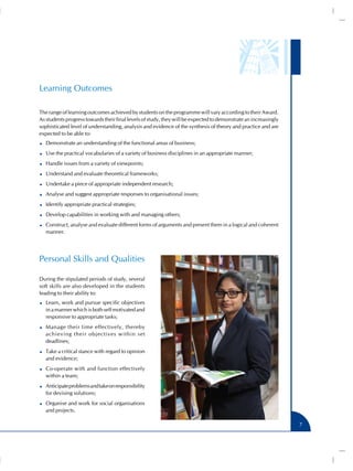 Learning Outcomes
The range of learning outcomes achieved by students on the programme will vary according to their Award.
As students progress towards their final levels of study, they will be expected to demonstrate an increasingly
sophisticated level of understanding, analysis and evidence of the synthesis of theory and practice and are
expected to be able to:
Demonstrate an understanding of the functional areas of business;
Use the practical vocabularies of a variety of business disciplines in an appropriate manner;
Handle issues from a variety of viewpoints;
Understand and evaluate theoretical frameworks;
Undertake a piece of appropriate independent research;
Analyse and suggest appropriate responses to organisational issues;
Identify appropriate practical strategies;
Develop capabilities in working with and managing others;
Construct, analyse and evaluate different forms of arguments and present them in a logical and coherent
manner.

Personal Skills and Qualities
During the stipulated periods of study, several
soft skills are also developed in the students
leading to their ability to:
Learn, work and pursue specific objectives
in a manner which is both self motivated and
responsive to appropriate tasks;
Manage their time effectively, thereby
achieving their objectives within set
deadlines;
Take a critical stance with regard to opinion
and evidence;
Co-operate with and function effectively
within a team;
Anticipate problems and take on responsibility
for devising solutions;
Organise and work for social organisations
and projects.
7

 