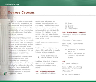 PROSPECTUS	2014
10
B.A and B.Sc. students must also apply
after declaration of H.S.S.C results. It is
important to note that Edwardians will
not be automatically considered to be
admitted to the 3rd year. However, they
are privileged to carry on their further
education at Edwardes.
The Admission Committee considers
the previous record and general attitude
of a student as of equal significance to
his/her academic attainments. Previous
attendance and monthly test records
are also taken into account. No student
is admitted who attended less than 75%
of his classes in the second year.
The College reserves the right to apply
its own admission criteria as an
independent and autonomous
institution. The decision of the Principal
is final and cannot be challenged in the
Courts. No change of subject will
normally be allowed. Therefore it is
extremely important to choose the
combination carefully.
Fresh students, Edwardians and
outsiders, who have passed H.S.S.C.
(F.A. and F.Sc.) first time in the current
year, take precedence over those
previous students who have passed or
improved their marks at a second
attempt. Only A, B, C grade passes in
H.S.S.C. (F.A. and F.Sc.) will be admitted
to the 3rd year courses.
D grade passers are not admissible at
Edwardes.
Beside two chosen subjects, every
student of B.A and B.Sc has to study the
following compulsory subjects:
 Islamic Studies in 3rd year
 Pakistan Studies in 4th year
In addition to the above compulsory
subjects ONE of the following
combinations of subjects may be
studied.
B.SC. (BIOLOGY GROUP)
Select any THREE from following;
(i) Botany
(ii) Chemistry
(iii) Zoology
(iv) English Elective
B.Sc. (MATHEMATICS GROUP):
Three subjects to be selected from the
following;
Mathematics "A" is compulsory.
Select any TWO subjects from the
following;
(i) Mathematics "B" (requires
60% in F.Sc),
(ii) Physics (iii) Statistics (iv)
Electronics (v) Computer
Science.
B.A.
(A) English Compulsory.
Select any TWO from following:
(i) Economics (ii) Statistics (iii)
Mathematics "A"
(B) (i) English Compulsory
Degree Courses
 