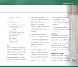 PROSPECTUS	2014
11
(ii) Political Science
(iii) Law
(C) English Compulsory
Select any TWO from the following:
(i) Law / Political Science
(ii) English Elective / Urdu
Advance
(iii) Economics
(iv) Islamic Studies (Elective)
(v) International Relations
(vi) Journalism
(vii) Social Work
(viii) Sociology
(ix) Anthropology
(x) Psychology
(xi) History
BCS
Four years professional co-educational
course containing eight (8) semesters,
with specialization in programming,
software engineering and specialized
aspects of Computer Technology.
Applicants for Admission to the BCS
programme must satisfy the following
requirements.
(a) Have passed intermediate (F.A/F.Sc)
examination in Science group with
Mathematics and
Physics/Computer Studies, from
any Board of Intermediate &
Secondary Education of Pakistan or
equivalent qualifications as
recognized by the University of
Peshawar.
(b) Have obtained 60% aggregate
marks in the relevant examination.
(c) Have produced original transcripts
and certificates of HSSC and SSC
examinations or equivalents unless
waiting for results to be
announced.
(d) Have demonstrated required
performance in the interview
before the Admission Committee.
The purpose of the interview is to
assess the candidate's aptitude and
attitude towards the programme.
(e) Submitted the prescribed form,
duly completed, on or before the
closing date along with
testimonials and original character
certificates from the college last
attended.
(f) Candidates granted admission will
be notified on college notice board
and website.
A-LEVELS
A level Courses are co-educational.
Applications are accepted following "O"
level or "I.G.C.S.E" results. Applicants will
be interviewed prior to admission.
Students who qualify the merit for
admission in F.A/F.Sc, may be
considered for A Levels admission,
according to A- Level admission
rules/policy.
BTEC (HND) COURSES
Edwardes College has an approved
center for the Business & Technology
Education Council (BTEC) qualification.
Two-years course leading to the Higher
 