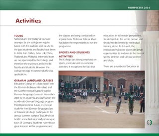 PROSPECTUS	2014
13
TOURS
National and international tours are
arranged by the college on regular
bases both for students and faculty. In
the past students and faculty have been
to India, Iran, Turkey, Syria, U.K, China,
Thailand and Malaysia. Internatiol tours
are not sponsored by the College and
therefore the expenses are borne by
faculty and students. However the
college strongly recommends the visa
applications.
GERMAN LANGUAGE CLASSES
Edwardes College in collaboration with
the German Embassy Islamabad and
the Goethe Institute Karachi started
German language classes in November
2009 for its students and staff under the
worldwide German language program
PASCH-partners for future. Every year
students from German language class
of Edwardes College participate in the
annual summer camp of PASCH school
held in some historical and picturesque
town of Germany. Students have shown
great interest in this programme and
the classes are being conducted on
regular basis. Professor Zahoor Khan
has taken the responsibility to run the
programme.
SPORTS AND STUDENTS
ACTIVITIES
The College lays strong emphasis on
sports, curricular and co-curricular
activities. It recognizes the fact that
education, in its broader perspective,
should apply to the whole person, and
should not be limited to intellectual
training alone. To this end, the
institution endeavors to provide ample
opportunities to students in the form of
sports, athletics and various societies
and clubs.
There are a number of Societies to
Activities
 