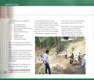 PROSPECTUS	2014
14
which students are encouraged to
contribute:
 The Literary Society
 The Dramatic Society
 The Science & Cultural Society
 Bazm-e-Adab
 H.M.Close Blood Donor
Society
 Debating Society
 Pushto Society
 Art & Culture Society
There are several clubs for example
Hiking & Trekking Club & Environmental
Club
Hockey, Football, Volleyball, Basketball,
Tennis, Squash, Cricket, Badminton,
Table Tennis and Athletics are regular
College sports; indoor games of various
kinds like chess and carom board are
also available.
It is College policy to encourage the
students to participate in games.
SOCIAL WORK PROGRAMME
Social and community works for the
less privileged have always been
among special features of the college.
Since long the college conducts Social
Work Programme for the degree
students. It is important to note that as
per rules of the University of Peshawar,
a fifteen days compulsory social and
community work is to be performed by
every regular student of B.A / B.Sc.
Since1980 Prof. Noor Muhammad (the
Acting Principal & HOD Statistics
Department) has been a constant
source of motivation for the degree
students in this important project. He
 