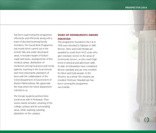 PROSPECTUS	2014
15
has been supervising this programme
effectively and efficiently along with a
team of devoted teaching faculty
members. The Social Work Programme
has mostly been carried out in the
remote hilly and under developed
areas. It includes repairs of broken
roads and tracks, arrangements of free
medical camps, distribution of
medicines among local poor and needy
patients, teaching in the local schools
and most importantly plantation of
trees with the collaboration of the
Forest Department of Government of
Khyber Pakhtunkhwa. We appreciate
the help which the forest department
extends to us.
The female students perform their
social work with in Peshawar. Their
works mainly includes; cleaning of the
college campus and its surrounding
areas, white washing, painting,
plantation on the campus.
DUKE OF EDINBURGH'S AWARD
PAKISTAN
This programme founded in the UK in
1956 was extended to Pakistan in 1987.
Bronze, Silver and Gold Medals are
awarded to youth from 14-25 years who
give voluntary service in the areas of
Community Service, or who reach high
levels in physical and adventure skills.
To date six Edwardians have completed
Bronze standard and are now enrolled
for Silver and Gold awards. In the
Province as a whole 165 entrants are
enrolled. Professor Attaullah Jan has
been running the programme
successfully.
 