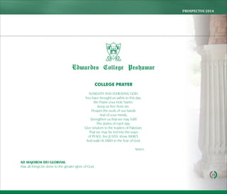 PROSPECTUS	2014
19
COLLEGE PRAYER
ALMIGHTY AND EVERLIVING GOD,
You have brought us safely to this day;
We Praise your Holy Name:
Keep us free from sin,
Prosper the work of our hands
And of your minds,
Strengthen us that we may fulfil
The duties of each day;
Give wisdom to the leaders of Pakistan;
That we may be led into the ways
of PEACE, live JUSTLY, show MERCY,
And walk HUMBLY in the fear of God.
Amen.
AD MAJOREM DEI GLORIAM.
May all things be done to the greater glory of God,
Edwardes College Peshawar
 