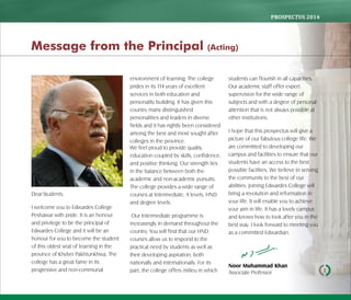 PROSPECTUS	2014
1
DearStudents.
I welcome you to Edwardes College
Peshawar with pride. It is an honour
and privilege to be the principal of
Edwardes College and it will be an
honour for you to become the student
of this oldest seat of learning in the
province of Khyber Pakhtunkhwa. The
college has a great fame in its
progressive and non-communal
environment of learning. The college
prides in its 114 years of excellent
services in both education and
personality building. It has given this
country many distinguished
personalities and leaders in diverse
fields and it has rightly been considered
among the best and most sought after
colleges in the province.
We feel proud to provide quality
education coupled by skills, confidence,
and positive thinking. Our strength lies
in the balance between both the
academic and non-academic pursuits.
The college provides a wide range of
courses at Intermediate, A levels, HND
and degree levels.
Our Intermediate programme is
increasingly in demand throughout the
country. You will find that our HND
courses allow us to respond to the
practical need by students as well as
their developing aspiration, both
nationally and internationally. For its
part, the college offers milieu in which
students can flourish in all capacities.
Our academic staff offer expert
supervision for the wide range of
subjects and with a degree of personal
attention that is not always possible at
other institutions.
I hope that this prospectus will give a
picture of our fabulous college life. We
are committed to developing our
campus and facilities to ensure that our
students have an access to the best
possible facilities. We believe in serving
the community to the best of our
abilities. Joining Edwardes College will
bring a revolution and reformation in
your life. It will enable you to achieve
your aim in life. It has a lovely campus
and knows how to look after you in the
best way. I look forward to meeting you
as a committed Edwardian.
Noor Muhammad Khan
Associate Professor
Message from the Principal (Acting)
 