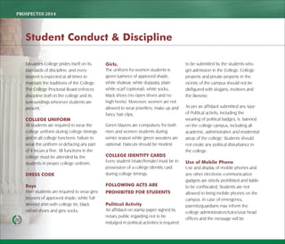 PROSPECTUS	2014
20
Edwardes College prides itself on its
standards of discipline, and every
student is expected at all times to
maintain the traditions of the College.
The College Proctorial Board enforces
discipline both in the college and its
surroundings wherever students are
present.
COLLEGE UNIFORM
All students are required to wear the
college uniform during college timings
and in all college functions. Failure to
wear the uniform or defacing any part
of it incurs a fine. All functions in the
college must be attended by the
students in proper college uniform.
DRESS CODE
Boys
Men students are required to wear grey
trousers of approved shade, white full-
sleeved shirt with college tie, black
oxford shoes and grey socks.
Girls.
The uniform for women students is
green kameez of approved shade,
white shalwar, white duppata, plain
white scarf (optional), white socks,
black shoes (no open shoes and no
high heels). Moreover, women are not
allowed to wear jewellery, make up and
fancy hair clips.
Green blazers are compulsory for both
men and women students during
winter season while green sweaters are
optional. Haircuts should be modest
COLLEGE IDENTITY CARDS
Every student (male/female) must be in
possession of a college identity card
during college timings.
FOLLOWING ACTS ARE
PROHIBITED FOR STUDENTS
Political Activity
An affidavit on stamp paper signed by
notary public regarding not to be
indulged in political activities is required
to be submitted by the students who
get admission in the College. College
property and private property in the
vicinity of the campus should not be
disfigured with slogans, mottoes and
the likewise.
As per an affidavit submitted any type
of Political activity, including the
wearing of political badges, is banned
on the college campus, including all
academic, administrative and residential
areas of the college. Students should
not create any political disturbance in
the college.
Use of Mobile Phone
Use and display of mobile phones and
any other electronic communication
gadgets are strictly prohibited and liable
to be confiscated. Students are not
allowed to bring mobile phones on the
campus. In case of emergency,
parents/guardians may inform the
college administration/tutor/year head
offices and the message will be
Student Conduct & Discipline
 