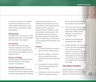 PROSPECTUS	2014
21
conveyed to the student. Any student
found using mobile phone on the
campus will be fined and the mobile
phone will be confiscated by college
administration.
Photography
Taking pictures on the campus is strictly
prohibited and student committing the
offence is liable to be expelled.
Car Parking
The college does not encourage
students to bring their own cars. We
can neither provide parking facility nor
can accept any responsibility in case of
damage or theft.
Guests in College
During college timings guests entrance
and entertainment in the College
Canteen in not allowed.
Gender Harassment
Gender harassment of any kind is not
tolerated. This includes teasing, making
comments about appearance, initiating
unwanted communication, and
initiating unwanted physical contact
with members of the opposite gender.
It applies to both in personal
interactions and to telephonic, email,
text and video communications. This
rule applies to interaction between
students and between students and
faculty members both. Persons found
to have harassed others are liable to be
expelled.
Conduct
 No student is allowed to smoke on
and around the college campus.
 All kinds of badges i.e of Proctor,
Prefect, and Sports and of any
Society/Club must be of approved
design.
 Consumption of alcoholic drinks
and other intoxicating drugs are
strictly prohibited.
 Collecting any money or receiving
funds or commercial assistance
without the written permission of
the principal is strictly prohibited.
 Theft of any item which is college
property, including unauthorized
taking away of library books /
laboratory component is a
punishable offence.
 Students found Fighting and
quarreling will be expelled.
 Student will liable to be expelled if
he /she uses indecent language,
makes indecent remarks or
gestures or behaves in a disorderly
manner or commits any criminal or
dishonorable act with in college or
surroundings or any act which is
the prejudicial to the interests of
the college.
FOR FEMALE STUDENTS
Female students are not allowed to
leave the college, during their classes,
without the written permission of
 