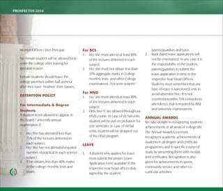 PROSPECTUS	2014
22
Women Officer / Vice Principal.
No female student will be allowed to re-
enter the college after leaving for
genuine reason.
Female students should leave the
college premises within half an hour
after they have finished their classes.
DETENTION POLICY
For Intermediate & Degree
Students
A student is not allowed to appear in
the board / university annual
examination if,
1. He/ She has attended less than
75% of the lectures delivered in
each subject.
2. He/ She has not attended required
number of practical in each science
subject.
3. If he obtains less than 40% marks
in the college monthly tests and
exam.
For BCS
1. He/ she must attend at least 80%
of the lectures delivered in each
subject.
2. He/ she must not obtain less than
33% aggregate marks in College
monthly tests and other College
examinations. (For term system)
For HND
1. He/ she must attend at least 80%
of the lectures delivered in each
subject.
2. Only two 'F' are allowed throughout
HND course. In case of 03 fail units,
student will be put on probation for
one semester. In case of 04 fail
units, student will be dropped out
of the HND program.
LEAVE
1. A student who applies for leave
must submit the proper Leave
Application Form available in the
respective year head offices duly
signed by the student,
parent/guardian and tutor.
2. Back dated leave applications will
not be entertained. In any case it is
the responsibility of the student,
parent/guardian to submit the
leave application in time in the
respective Year Head Offices.
Students must remember that any
type of leave is sanctioned only to
avoid absentee fine. It is not
counted towardes 75% compulsory
attendence that is required by BISE
and university examinations.
ANNUAL AWARDS
We take delight in recognizing students'
achievements in all areas of college life.
The Annual Awards Ceremony
recognizes academic achievements of
students in all degree and certificate
programmes and in specific course of
study by presenting them with medals
and certificates. Recognition is also
given for achievements in sports,
community service and other co-
curricular activities.
 