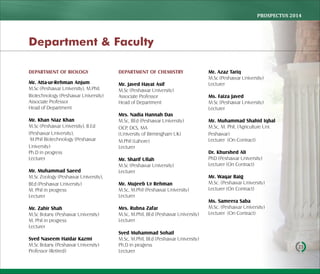 PROSPECTUS	2014
23
DEPARTMENT OF BIOLOGY
Mr. Atta-ur-Rehman Anjum
M.Sc (Peshawar University), M.Phil.
Biotechnology (Peshawar University)
Associate Professor
Head of Department
Mr. Khan Niaz Khan
M.Sc (Peshawar University), B.Ed
(Peshawar University),
M.Phil Biotechnology (Peshawar
University)
Ph.D in progress
Lecturer
Mr. Muhammad Saeed
M.Sc Zoology (Peshawar University),
BEd (Peshawar University)
M. Phil in progress
Lecturer
Mr. Zahir Shah
M.Sc Botany (Peshawar University)
M. Phil in progress
Lecturer
Syed Naseem Haidar Kazmi
M.Sc Botany (Peshawar University)
Professor (Retired)
DEPARTMENT OF CHEMISTRY
Mr. Javed Hayat Asif
M.Sc (Peshawar University)
Associate Professor
Head of Department
Mrs. Nadia Hannah Das
M.Sc, BEd (Peshawar University)
OCP, DCS, MA
(University of Birmingham UK)
M.Phil (Lahore)
Lecturer
Mr. Sharif Ullah
M.Sc (Peshawar University)
Lecturer
Mr. Mujeeb Ur Rehman
M.Sc, M.Phil (Peshawar University)
Lecturer
Mrs. Rubna Zafar
M.Sc, M.Phil, BEd (Peshawar University)
Lecturer
Syed Muhammad Sohail
M.Sc, M.Phil, BEd (Peshawar University)
Ph.D in progress
Lecturer
Mr. Azaz Tariq
M.Sc (Peshawar University)
Lecturer
Ms. Faiza Javed
M.Sc (Peshawar University)
Lecturer
Mr. Muhammad Shahid Iqbal
M.Sc, M. Phil, (Agriculture Uni.
Peshawar)
Lecturer (On Contract)
Dr. Khurshed Ali
PhD (Peshawar University)
Lecturer (On Contract)
Mr. Waqar Baig
M.Sc. (Peshawar University)
Lecturer (On Contract)
Ms. Sameera Saba
M.Sc. (Peshawar University)
Lecturer (On Contract)
Department & Faculty
 