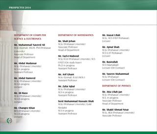 PROSPECTUS	2014
24
DEPARTMENT OF COMPUTER
SCIENCE & ELECTRONICS
Mr. Muhammad Naveed Ali
M.Sc (Gomal), MS/M. Phil (Peshawar
University)
Associate Professor
Head of Department
Mr. Abdul Mudassar
M.Sc (Peshawar University)
M.S in progress
Assistant Professor
Mr. Abdul Hameed
M.Sc (Peshawar University)
M.S in progress
Lecturer
Mr. Ali Raza
M.Sc (Peshawar University)
M.S in progress
Lecturer
Mr. Changez Khan
BCS (Peshawar University)
M.S in progress
Lecturer
DEPARTMENT OF MATHEMATICS
Mr. Shah Jehan
M.Sc (Peshawar University)
Associate Professor
Head of Department
Mr. Fazl-e-Mabood
M.Sc B.Ed (Peshawar University), M.S
(FAST) (On study leave)
Ph.D in progress
Assistant Professor
Mr. Arif Ghani
M.Sc (Gomal), B.Ed (AIOU)
Assistant Professor
Mr. Zafar Iqbal
M.Sc (Peshawar University)
M.S in progress
Assistant Professor
Syed Muhammad Hussain Shah
M.Sc (Peshawar University), Gold
Medalist
M.S in progress
Assistant Professor
Mr. Inayat Ullah
M.Sc, M.S (FAST Peshawar),
Lecturer
Mr. Ajmal Shah
M.Sc (Peshawar University)
M.S (UET Peshawar)
Lecturer
Mr. Basirullah
M.S (Islamabad)
Lecturer (On Contract)
Mr. Yaseen Muhammad
M.Sc (Peshawar)
Lecturer (On Contract)
DEPARTMENT OF PHYSICS
Mr. Atta Ullah Jan
M.Sc (Peshawar University)
M.S. in progress
Associate Professor
Head of Department
Mr. Shakil Ahmad Nisar
M.Sc, BEd (Peshawar University)
Associate Professor
 