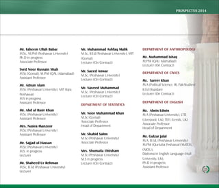 PROSPECTUS	2014
25
Mr. Faheem Ullah Babar
M.Sc, M.Phil (Peshawar University)
Ph.D in progress
Associate Professor
Syed Noor Hussain Shah
M.Sc (Gomal), M.Phil (QAU Islamabad)
Assistant Professor
Mr. Adnan Alam
M.Sc (Peshawar University), MIT (Iqra
Peshawar)
M.S in progress
Assistant Professor
Mr. Abd ul Basir Khan
M.Sc (Peshawar University)
Assistant Professor
Mrs. Nasira Manzoor
M.Sc (Peshawar University)
Assistant Professor
Mr. Sajjad ul Hassan
M.Sc (Peshawar University)
M.S. in progress
Lecturer
Mr. Shaheed Ur Rehman
M.Sc, B.Ed (Peshawar University)
Lecturer
Mr. Muhammad Ashfaq Malik
M.Sc, B.Ed (Peshawar University), MIT
(Gomal).
Lecturer (On Contract)
Mr. Saeed Anwar
M.Sc. (Peshawar University)
Lecturer (On Contract)
Mr. Naveed Muhammad
M.Sc. (Peshawar University)
Lecturer (On Contract)
DEPARTMENT OF STATISTICS
Mr. Noor Muhammad Khan
M.Sc (Gomal)
Associate Professor
Head of Department
Mr. Shahid Salim
M.Sc (Peshawar University)
Associate Professor
Mrs. Shumaila Ehtisham
M.Sc (Peshawar University)
M.S in progress
Lecturer (On Contract)
DEPARTMENT OF ANTHROPOLOGY
Mr. Muhammad Ishaq
M.Phil (QAU Islamabad)
Lecturer (On Contract)
DEPARTMENT OF CIVICS
Mr. Sareer Khan
M.A (Political Science, IR, Pak-Studies)
B.Ed (Mardan)
Lecturer (On Contract)
DEPARTMENT OF ENGLISH
Mr. Alwin Edwin
M.A (Peshawar University), LTTE
(Liverpool, UK), TEFL (Leeds, UK)
Associate Professor
Head of Department
Mr. Gulzar Jalal
M.A, B.Ed, (Peshawar University)
M.Phil (Qurtuba Peshawar) MATEFL,
(AIOU),
Diploma in English Language (Hull
University, UK),
Ph.D in progress
Assistant Professor
 