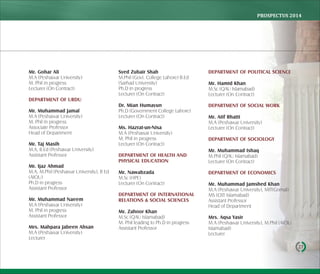 PROSPECTUS	2014
27
Mr. Gohar Ali
M.A (Peshawar University)
M. Phil in progress
Lecturer (On Contract)
DEPARTMENT OF URDU
Mr. Muhammad Jamal
M.A (Peshawar University)
M. Phil in progress
Associate Professor
Head of Department
Mr. Taj Masih
M.A, B.Ed (Peshawar University)
Assistant Professor
Mr. Ijaz Ahmad
M.A, M.Phil (Peshawar University), B Ed
(AIOU)
Ph.D in progress
Assistant Professor
Mr. Muhammad Naeem
M.A (Peshawar University)
M. Phil in progress
Assistant Professor
Mrs. Mahpara Jabeen Ahsan
M.A (Peshawar University)
Lecturer
Syed Zubair Shah
M.Phil (Govt. College Lahore) B.Ed
(Sarhad University)
Ph.D in progress
Lecturer (On Contract)
Dr. Mian Humayun
Ph.D (Government College Lahore)
Lecturer (On Contract)
Ms. Hazrat-un-Nisa
M.A (Peshawar University)
M. Phil in progress
Lecturer (On Contract)
DEPARTMENT OF HEALTH AND
PHYSICAL EDUCATION
Mr. Nawabzada
M.Sc (HPE)
Lecturer (On Contract)
DEPARTMENT OF INTERNATIONAL
RELATIONS & SOCIAL SCIENCES
Mr. Zahoor Khan
M.Sc (QAU Islamabad)
M. Phil leading to Ph.D in progress
Assistant Professor
DEPARTMENT OF POLITICAL SCIENCE
Mr. Hamid Khan
M.Sc (QAU Islamabad)
Lecturer (On Contract)
DEPARTMENT OF SOCIAL WORK
Mr. Atif Bhatti
M.A (Peshawar University)
Lecturer (On Contract)
DEPARTMENT OF SOCIOLOGY
Mr. Muhammad Ishaq
M.Phil (QAU Islamabad)
Lecturer (On Contract)
DEPARTMENT OF ECONOMICS
Mr. Muhammad Jamshed Khan
M.A (Peshawar University), MIT(Gomal)
MS (CIIT Islamabad)
Assistant Professor
Head of Department
Mrs. Aqsa Yasir
M.A (Peshawar University), M.Phil (AIOU
Islamabad)
Lecturer
 